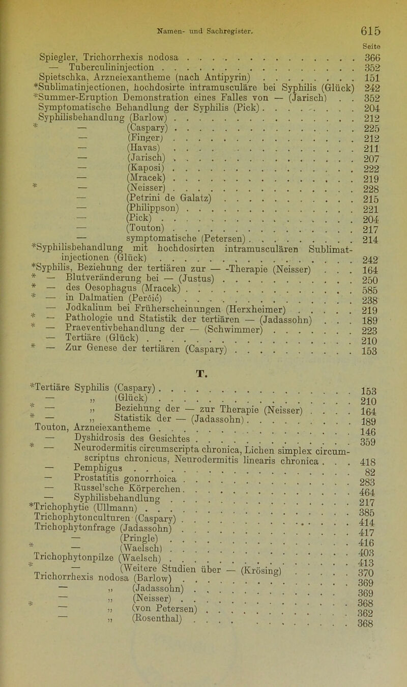 Seite Spiegler, Trichorrhexis nodosa 366 — Tuberculininjection 352 Spietschka, Arzneiexantkeme (nach Antipyrin) 151 ♦Sublimatinjectionen, hochdosirte intramuscnläre bei Syphilis (Glück) 242 ;i:Summer-Eruption Demonstration eines Falles von — (Jarisch) . . 352 Symptomatische Behandlung der Syphilis (Pick) 204 Syphilisbehandlung (Barlow) 212 * — (Caspary) 225 — (Finger) 212 — (Havas) .... 211 — (Jarisch) , 207 — (Kaposi) 222 — (Mracek) 219 * — (Neisser) 228 (Petrini de Galatz) 215 — (Philippson) 221 (Pick) ; 204 (Touton) 217 — symptomatische (Petersen) 214 '''Syphilisbehandlung mit hochdosirten intramusculären Sublimat- injectionen (Glück) 242 ♦Syphilis, Beziehung der tertiären zur Therapie (Neisser) . . . 164 * — Blutveränderung bei — (Justus) 250 * — des Oesophagus (Mracek) 585 * — in Dalmatien (Peröic) ’ ‘ 238 — Jodkalium bei Früherscheinungen (Herxheimer) 219 * ~ Pathologie und Statistik der tertiären — (Jadassohn) . . . 189 * — Praeventivbehandlung der — (Schwimmer) 223 — Tertiäre (Glück) ' 210 * — Zur Genese der tertiären (Caspary) I53 T. •'•Tertiäre Syphilis (Caspary)..... 1=9 „ (Glück) 210 „ Beziehung der — zur Therapie (Neisser) .... 164 — » Statistik der — (Jadassohn) 189 Touton, Arzneiexantheme — Dyshidrosis des Gesichtes * ’ ‘ ggg Neurodermitis circumscripta chronica, Lichen simplex circum- scriptus chronicus, Neurodermitis linearis chronica . . . 418 Pemphigus gg — Prostatitis gonorrhoica ’ 283 — Eussel’sche Körperchen — Syphilisbehandlung 91 v ♦Trichophytie (Ullmann) ’ ogi Trichophytonculturen (Caspary) . . ' //? Trichophytonfrage (Jadassohn) ^ „ — (Pringle) ' ’ 41 g  , — (Waelsch) _ Trichophytonpilze (Waelsch) 413 ~ . (Weitere Studien über — (Krösing) .... 370 Trichorrhexis nodosa (Barlow) ' ggg (Jä-dässohll) . , . Q/JA * - » (Neisser) ! ! i | ‘ ‘ Sg „ (von Petersen) ' oR9 „ (Rosenthal) ' ' ' ' ggg