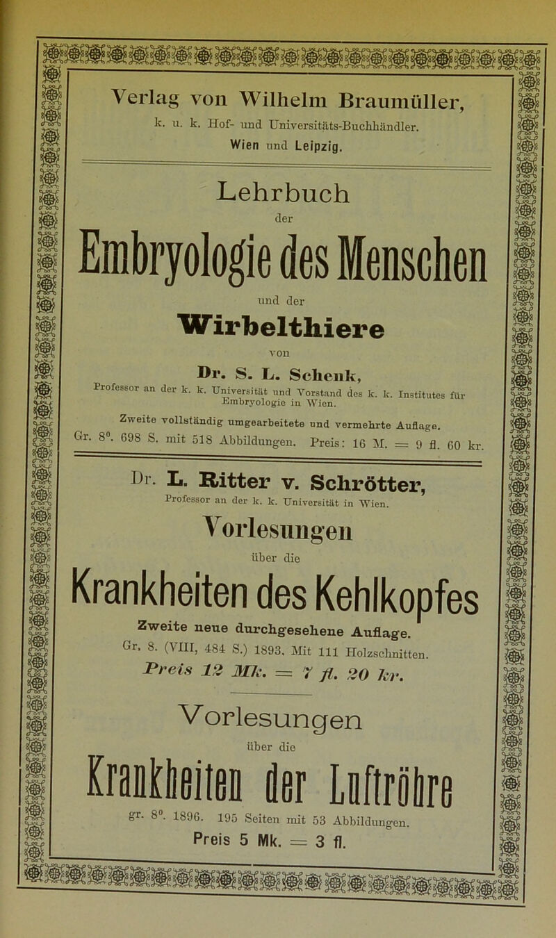 Verlag von Wilhelm Braumüller, k. u. k. Hof- und Universitäts-Buchhändler. Wien und Leipzig. Lehrbuch der Embryologie des Menschen und der W irbelthiere von Dr. S. L. Schenk, Professor an der k. k. Universität und Vorstand des k. k. Institutes für Embryologie in Wien. Zweite vollständig umgearbeitete und vermehrte Auflage. Gr‘ 8°~ 69S S- mit 518 Abbildungen. Preis: 16 M. = 9 fl. 60 kr. I)r- I«. Ritter v. Schrötter, Professor an der lc. k. Universität in Wien. Vorlesungen über die Krankheiten des Kehlkopfes Zweite neue durchgesehene Auflage. Gr. 8. (VIII, 484 S.) 1893. Mit 111 Holzschnitten. Preis 12 Mk. = 7 fl. 20 kr. Vorlesungen über die KrafltbeiieD der Lnftröbre gr- 8°. 1896. 195 Seiten mit 53 Abbildungen.