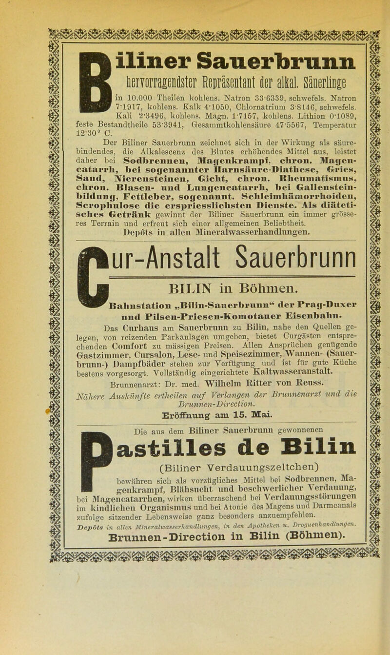 Biliner Sauerbrunn. ImorrageMster Repräsentant fler aM Säuerlinge in 10.000 Theilen kohlens. Natron 33'6339, Schwefels. Natron 7-1917, kohlens. Kalk 4-1050, Chlornatrium 3 8146. Schwefels. Kali 2-3496, kohlens. Magn. 1*7157, kohlens. Lithion 0'1089, feste Bestandtheile 53'3941, Gesammtkohlensäure 47-5567, Temperatur 12-30° C. Der Biliner Sauerbrunn zeichnet sich in der Wirkung als säure- bindendes, die Alkalescenz des Blutes erhöhendes Mittel aus, leistet daher bei Sodbrennen, Majjenkrampf, chron. Mayeu- catarrli, bei sogenannter Harnsäure-Diathese, Gries, Sand, Nierensteinen, Gicht, chron. Rheumatismus, cliron. Blasen- und lain«jenentarrli, hei Gallensteiu- hlldunjj, Fettleher, sojjenannt. Schleimliämorrhoideii, Scrophulose die erspriesslichsten Dienste. Als diäteti- sches Getränk gewinnt der Biliner Sauerbrunn ein immer grösse- res Terrain und erfreut sich einer allgemeinen Beliebtheit. Depöts in allen Mineralwasserhandlungen. ur-Anstalt Sauerbrunn BILIN in Böhmen. Bahnstation „Bilin-Sauerbrunn“ der Prajj-Duxer und Pilsen-Prieseu-Komotauer Eisenbahn. Das Cnrkaus am Sanerbrunn zu Bilin, nahe den Quellen ge- legen, von reizenden Parkanlagen umgeben, bietet Curgästen entspre- chenden Comfort zu massigen Preisen. Allen Ansprüchen genügende Gastzimmer, Cursalon, Lese- und Speisezimmer, Wannen- (Saner- brunn-) Dampfbäder stehen zur Verfügung und ist für gute Küche bestens vorgesorgt. Vollständig eingerichtete Kaltwasseranstalt. Brunnenarzt: Dr. med. Wilhelm Ritter von Reuss. Nähere Auskünfte entließen auf Verlangen der Brunnenarzt und die Brunnen-Direction. Eröffnung am 15. Mai. Die aus dem Biliner Sauerbrunn gewonnenen astilies de Bilin (Biliner Verdauungszeltchen) bewähren sich als vorzügliches Mittel bei Sodbrennen, Ma- genkrampf, Blähsucht und beschwerlicher Verdauung, bei Magencatarrlien, wirken überraschend bei Verdauungsstörungen im kindlichen Organismus und bei Atonie des Magens und Darmcanals zufolge sitzender Lebensweise ganz besonders anzuempfehlen. Depots in allen Mineralwasserhandlangen, in den Apotheken u. Droguenhandlungen. Brunnen-Direction in Bilin (Böhmen).