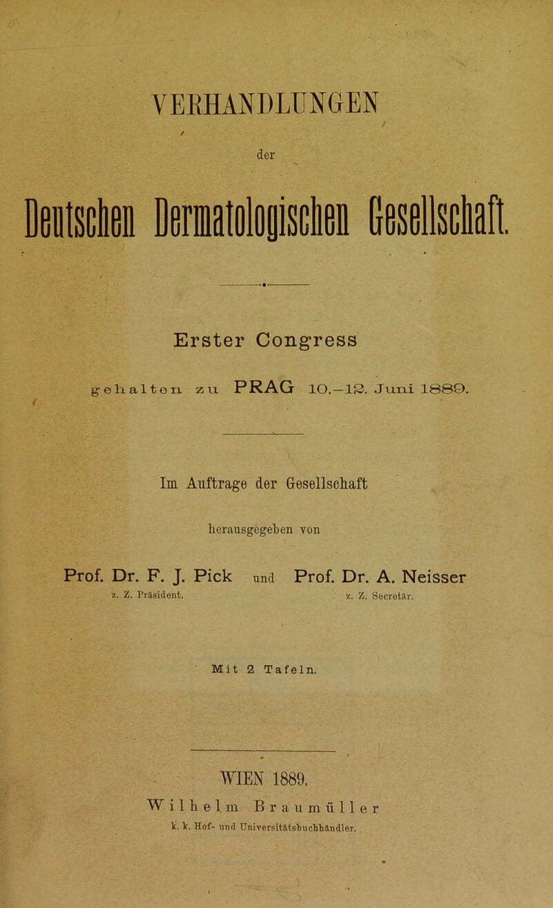 VERHANDLUNGEN / / der Erster Congress gehalton zu PRAG IO. —13. Juni 1889. Im Aufträge der Gesellschaft herausgegeben von Prof. Dr. F. J. Pick und Prof. Dr. A. Neisser z. Z. Präsident. z. Z. Socrctar. Mit 2 Tafeln. WIEN 1889. Wilhelm Braumüller V. Ir. Hof- und Universitätstuchhändler.