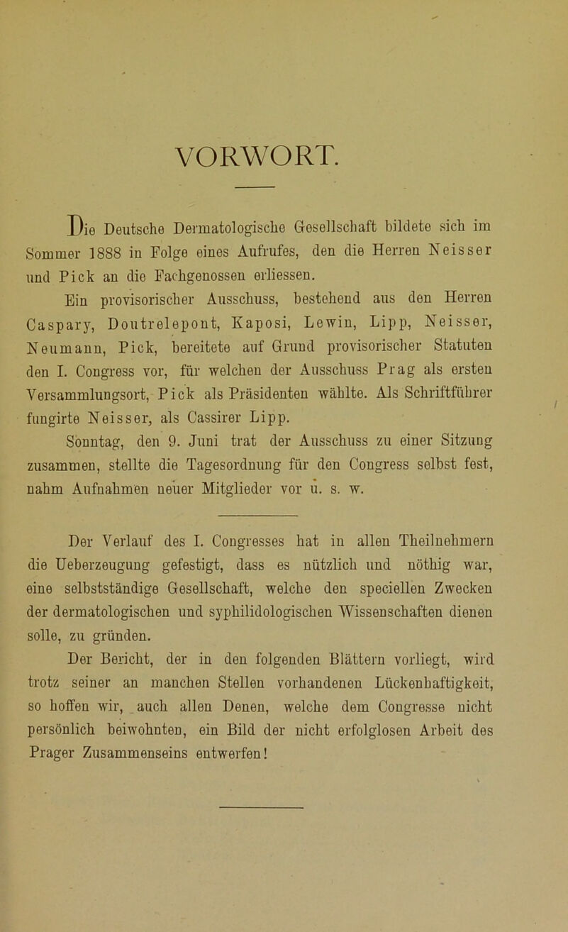 VORWORT. Die Deutsche Dermatologische Gesellschaft bildete sich im Sommer 1888 in Folge eines Aufrufes, den die Herren Neisser und Pick an die Fachgenossen erliessen. Ein provisorischer Ausschuss, bestehend aus den Herren Caspary, Doutrelepont, Kaposi, Lewin, Lipp, Neisser, Neumann, Pick, bereitete auf Grund provisorischer Statuten den I. Congress vor, für welchen der Ausschuss Prag als ersten Versammlungsort, Pick als Präsidenten wählte. Als Schriftführer fungirte Neisser, als Cassirer Lipp. Sonntag, den 9. Juni trat der Ausschuss zu einer Sitzung zusammen, stellte die Tagesordnung für den Congress selbst fest, nahm Aufnahmen ueiier Mitglieder vor u. s. w. Der Verlauf des I. Cougresses hat in allen Theilnehmeru die Ueberzeugung gefestigt, dass es nützlich und nöthig war, eine selbstständige Gesellschaft, welche den speciellen Zwecken der dermatologischen und syphilidologischen Wissenschaften dienen solle, zu gründen. Der Bericht, der in den folgenden Blättern vorliegt, wird trotz seiner an manchen Stellen vorhandenen Lückenhaftigkeit, so hoffen wir, auch allen Denen, welche dem Congresse nicht persönlich beiwohnten, ein Bild der nicht erfolglosen Arbeit des Prager Zusammenseins entwerfen!