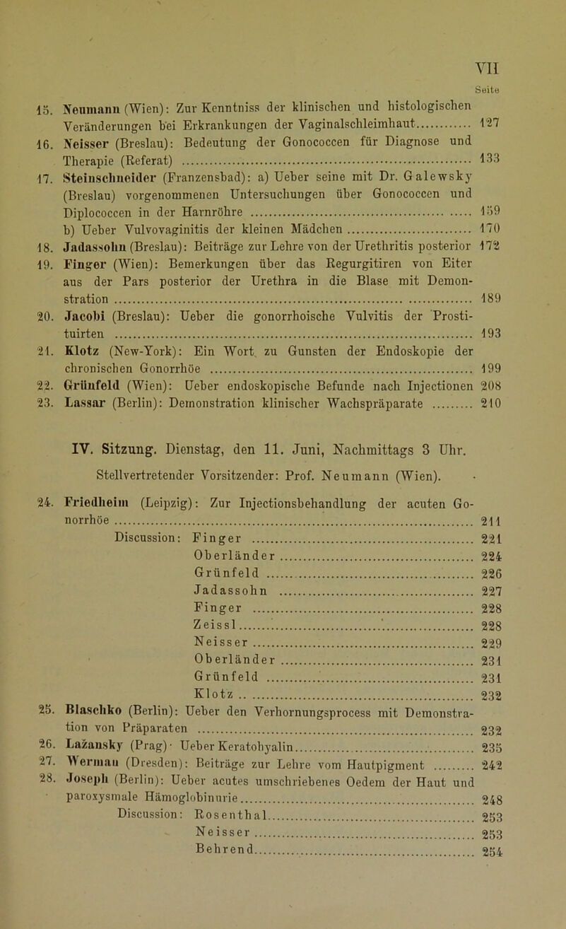 Seile 15. Neumann (Wien): Zur Kenntniss der klinischen und histologischen Veränderungen bei Erkrankungen der Vaginalschleimhaut 127 16. IVeisser (Breslau): Bedeutung der Gonococcen für Diagnose und Therapie (Referat) 133 17. Steinschneider (Franzensbad): a) Ueber seine mit Dr. Galewsky (Breslau) vorgenommenen Untersuchungen über Gonococcen und Diplococcen in der Harnröhre 139 b) Ueber Vulvovaginitis der kleinen Mädchen 170 18. Jadassohn (Breslau): Beiträge zur Lehre von der Urethritis posterior 172 19. Finger (Wien): Bemerkungen über das Regurgitiren von Eiter aus der Pars posterior der Urethra in die Blase mit Demon- stration 189 20. Jacobi (Breslau): Ueber die gonorrhoische Vulvitis der Prosti- tuirten 193 21. Klotz (New-York): Ein Wort zu Gunsten der Endoskopie der chronischen Gonorrhöe 199 22. Grünfeld (Wien): Ueber endoskopische Befunde nach Injectionen 208 23. Lassar (Berlin): Demonstration klinischer Wachspräparate 210 IV. Sitzung. Dienstag, den 11. Juni, Nachmittags 3 Uhr. Stellvertretender Vorsitzender: Prof. Neumann (Wien). 24. Friedlieim (Leipzig): Zur Injectionsbehandlung der acuten Go- norrhöe 211 Discussion: Finger 221 Oberländer 224 Grünfeld 226 Jadassohn 227 Finger 228 Zeissl ’ 228 Neisser 229 Oberländer 231 Grünfeld 231 Klotz 232 25. ßlaschko (Berlin): Ueber den Verhornungsprocess mit Demonstra- tion von Präparaten 232 26. Lazansky (Prag)- Ueber Keratohyalin 235 27. 4\erinaii (Dresden): Beiträge zur Lehre vom Hautpigment 242 28. Joseph (Berlin): Ueber acutes umschriebenes Oedem der Haut und paroxysmale Hämoglobinurie 248 Discussion: Rosenthal 253 Neisser 253 Behrend 254