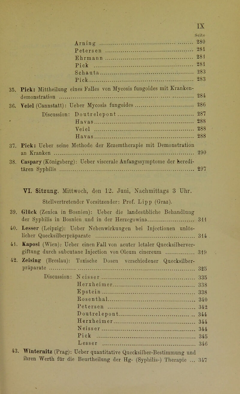 Seite Arning 280 Petersen < 281 Ehrmann 281 Pick 281 Schauta 283 Pick 283 35. Pick: Mittheilung eines Falles von Myeosis fungoides mit Kranken- demonstration 284 36. Veiel (Cannstatt): Ueber Myeosis fungoides 286 Discussion: Doutrelepont 287 Havas 288 Veiel 288 Havas 288 37. Pick: Ueber seine Methode der Eczemtherapie mit Demonstration an Kranken '. 290 38. Caspary (Königsberg): Ueber viscerale Anfangssymptome der heredi- tären Syphilis 297 VI. Sitzung. Mittwoch, den 12. Juni, Nachmittags 3 Uhr. Stellvertretender Vorsitzender: Prof. Lipp (Graz). 39. Glück (Zenica in Bosnien): Ueber die landesübliche Behandlung der Syphilis in Bosnien und in der Herzegowina 311 40. Lesser (Leipzig): Ueber Nebenwirkungen bei Injectionen unlös- licher Quecksilberpräparate 314 41. Kaposi (Wien): Ueber einen Fall von acuter letaler Quecksilberver- giftung durch subcutane Injection von Oleum cinereum 319 42. Zeising (Breslau): Toxische Dosen verschiedener Quecksilber- präparate 325 Discussion: Neisser 335 Herxheimer 338 Epstein 338 Rosenthal 340 Petersen 342 Doutrelepont ... 344 Herxheimer 344 Neisser 344 Pick 345 Lesser 346 43. Winternitz (Prag): Ueber quantitative Quecksilber-Bestimmung und ihren Werth für die Beurtheilung der Hg- (Syphilis-) Therapie ... 347