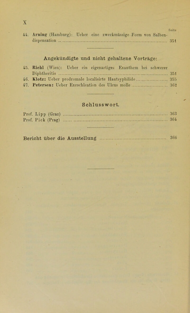 Seite 44. Arning (Hamburg): Ueber eine zweckmässige Form von Salben- dispensation ... 351 Angekündigte und nicht gehaltene Vorträge: 45. Rielil (Wien): Ueber ein eigenartiges Exanthem bei schwerer Diphtheritis 351 46. Klotz: Ueber prodromale localisirte Hautsyphilide 355 47. Petersen: Ueber Excochleation des Ulcus molle .. 362 Schlusswort. Prof. Lipp (Graz) 363 Prof. Pick (Prag) 364 Bericht über die Ausstellung 366