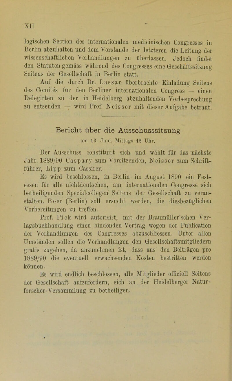 logischen Section des internationalen ruedicinischen Congresses in Berlin abznhalten und dem Vorstände der letzteren die Leitung der wissenschaftlichen Verhandlungen zu überlassen. Jedoch findet den Statuten gemäss während des Congresses eine Geschäftssitzung Seitens der Gesellschaft in Berlin statt. Auf die durch Dr. Lassar überbrachte Einladung Seitens des Comites für den Berliner internationalen Congress — einen Delegirten zu der in Heidelberg abzuhaltenden Vorbesprechung zu entsenden — wird Prof. .Neisser mit dieser Aufgabe betraut. Bericht über die Ausschusssitzung am 13. Juni, Mittags 12 Uhr. Der Ausschuss constituirt sich und wählt für das nächste Jahr 1889/90 Caspary zum Vorsitzenden, Neisser zum Schrift- führer, Lipp zum Cassirer. Es wird beschlossen, in Berlin im August 1890 ein Fest- essen für alle nichtdeutschen, am internationalen Congresse sich betheiligenden Specialcollegen Seitens der Gesellschaft zu veran- stalten. Bo er (Berlin) soll ersucht werden, die diesbezüglichen Vorbereitungen zu treffen. Prof. Pick wird autorisirt, mit der Braumüller’schen Ver- lagsbuchhandlung einen bindenden Vertrag wegen der Publication der Verhandlungen des Congresses abzuschliessen. Unter allen Umständen sollen die Verhandlungen den Gesellschaftsmitgliedern gratis zugehen, da anzunehmen ist, dass aus den Beiträgen pro 1889/90 die eventuell erwachsenden Kosten bestritten werden können. Es wird endlich beschlossen, alle Mitglieder officioll Seitens der Gesellschaft aufzufordern, sich an der Heidelberger Natur- forscher-Versammlung zu betheiligen.