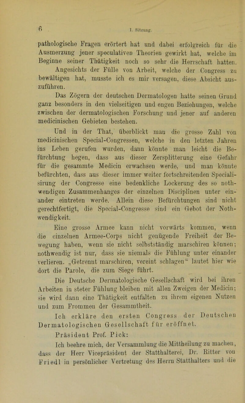 fi patliologiscko Fragen erörtert hat und dabei erfolgreich für die Ausmerzung jener speculativen Theorien gewirkt hat, welche im Beginne seiner Thätigkeit noch so sehr die Herrschaft hatten. Angesichts der Fülle von Arbeit, welche der Congress zu bewältigen hat, musste ich es mir versagen, diese Absicht aus- zuführen. Das Zögern der deutschen Dermatologen hatte seinen Grund ganz besonders in den vielseitigen und engen Beziehungen, welche zwischen der dermatologischen Forschung und jener auf anderen medicinischen Gebieten bestehen. Und in der That, überblickt mau die grosse Zahl von medicinischen Special-Congressen, welche in den letzten Jahren ins Leben gerufen wurden, daun könnte man leicht die Be- fürchtung hegen, dass aus dieser Zersplitterung eine Gefahr für die gesammte Medicin erwachsen werde, und man könnte befürchten, dass aus dieser immer weiter fortschreitenden Speciali- sirung der Congresse eine bedenkliche Lockerung des so noth- wendigeu Zusammenhanges der einzelnen Disciplinen unter ein- ander eintreten werde. Allein diese Befürchtungen sind nicht gerechtfertigt, die Special-Congresse sind ein Gebot der Noth- wendigkeit. Eine grosse Armee kann nicht vorwärts kommen, wenn die einzelnen Armee-Corps nicht genügende Freiheit der Be- wegung haben, wenn sie nicht selbstständig marsckiren können; uothwendig ist nur, dass sie niemals die Fühlung unter einander verlieren. „Getrennt marschiren, vereint schlagen“ lautet hier wie dort die Parole, die zum Siege führt. Die Deutsche Dermatologische Gesellschaft wird bei ihren Arbeiten in steter Fühlung bleiben mit allen Zweigen der Medicin; sie wird dann eine Thätigkeit entfalten zu ihrem eigenen Nutzen und zum Frommeu der Gesammtheit. Ich erkläre den ersten Congress der Deutschen Dermatologischen Gesellschaft für eröffnet. Präsident Prof. Pick; Ich beehre mich, der Versammlung die Mittheilung zu machen, dass der Herr Vicepräsident der Statthalterei, Dr. Ritter von Fried 1 in persönlicher Vertretung des Herrn Statthalters und die