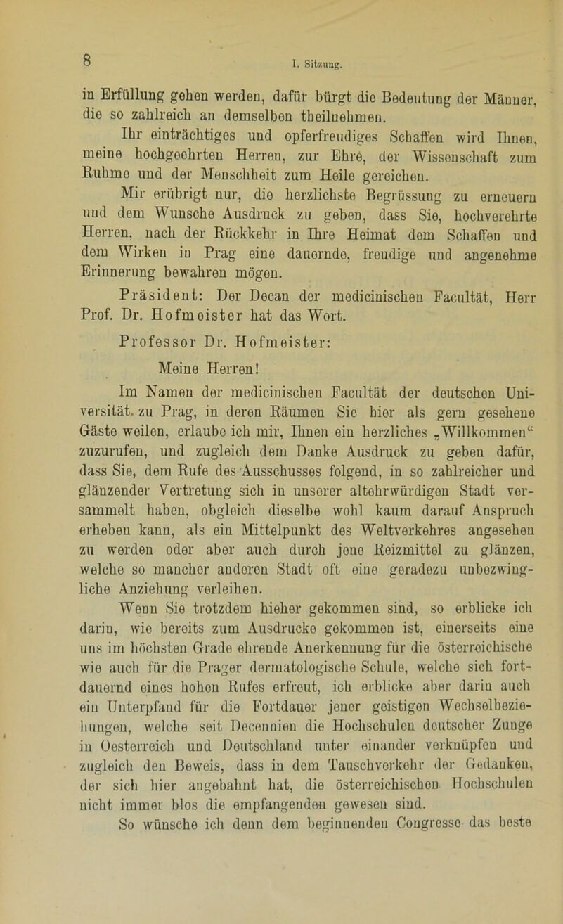 in Erfüllung gehen werden, dafür bürgt dio Bedeutung der Männer, die so zahlreich an demselben theiluehmen. Ihr einträchtiges und opferfreudiges Schaffen wird Ihnen, meine hochgeehrten Herren, zur Ehre, der Wissenschaft zum Ruhme und der Menschheit zum Heile gereichen. Mir erübrigt nur, die herzlichste Begrüssung zu erneuern und dem Wunsche Ausdruck zu geben, dass Sie, hochverehrte Herren, nach der Rückkehr in Ihre Heimat dem Schaffen und dem Wirken in Prag eine dauernde, freudige und angenehme Erinnerung bewahren mögen. Präsident: Der Decan der medicinischen Facultät, Herr Prof. Dr. Hofmeister hat das Wort. Professor Dr. Hofmeister: Meine Herren! Im Namen der medicinischen Facultät der deutschen Uni- versität. zu Prag, in deren Bäumen Sie hier als gern gesehene Gäste weilen, erlaube ich mir, Ihnen ein herzliches „Willkommen“ zuzurufen, und zugleich dem Danke Ausdruck zu geben dafür, dass Sie, dem Rufe des Ausschusses folgend, in so zahlreicher und glänzender Vertretung sich in unserer altehrwürdigen Stadt ver- sammelt haben, obgleich dieselbe wohl kaum darauf Anspruch erheben kann, als ein Mittelpunkt des Weltverkehres angesehen zu werden oder aber auch durch jene Reizmittel zu glänzen, welche so mancher anderen Stadt oft eine geradezu unbezwiug- liche Anziehung verleihen. Wenn Sie trotzdem hieher gekommen sind, so erblicke ich darin, wie bereits zum Ausdrucke gekommen ist, einerseits eine uns im höchsten Grade ehrende Anerkennung für die österreichische wie auch für die Prager dermatologische Schule, welche sich fort- dauernd eines hohen Rufes erfreut, ich erblicke aber darin auch ein Unterpfand für dio Fortdauer jener geistigen Wechselbezie- hungen, welche seit Decennion die Hochschulen deutscher Zunge in Oestorreich und Deutschland unter einander verkuüpfou und zugleich den Beweis, dass in dem Tauschverkehr der Gedanken, der sich hier angebahnt hat, die österreichischen Hochschulen nicht immer blos die empfangenden gewesen sind. So wünsche ich denn dom beginnenden Congresse das beste