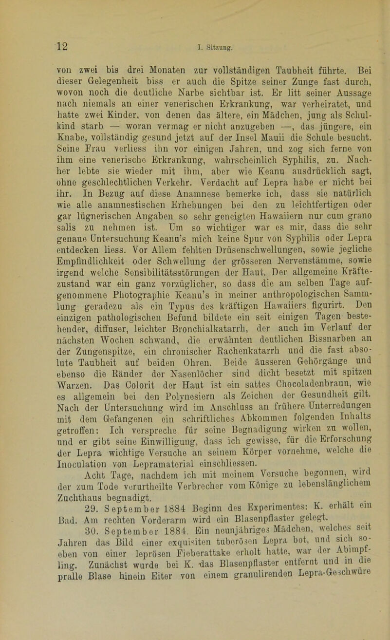 von zwei bis drei Monaten zur vollständigen Taubheit führte. Bei dieser Gelegenheit biss er auch die Spitze seiner Zunge fast durch, wovon noch die deutliche Narbe sichtbar ist. Er litt seiner Aussage nach niemals an einer venerischen Erkrankung, war verheiratet, und hatte zwei Kinder, von denen das ältere, ein Mädchen, jung als Schul- kind starb — woran vermag er nicht anzugeben —, das jüngere, ein Knabe, vollständig gesund jetzt auf der Insel Mauii die Schule besucht. Seine Erau verliess ihn vor einigen Jahren, und zog sich ferne von ihm eine venerische Erkrankung, wahrscheinlich Syphilis, zu. Nach- her lebte sie wieder mit ihm, aber wie Keanu ausdrücklich sagt, ohne geschlechtlichen Verkehr. Verdacht auf Lepra habe er nicht bei ihr. In Bezug auf diese Anamnese bemerke ich, dass sie natürlich wie alle anamnestischen Erhebungen bei den zu leichtfertigen oder gar lügnerischen Angaben so sehr geneigten Hawaiiern nur cum grano salis zu nehmen ist. Um so wichtiger war es mir, dass die sehr genaue Untersuchung Keanu’s mich keine Spur von Syphilis oder Lepra entdecken liess. Vor Allem fehlten Drüsenschwellungen, sowie jegliche Empfindlichkeit oder Schwellung der grösseren Nervenstämme, sowie irgend welche Sensibilitätsstörungen der Haut. Der allgemeine Kräfte- zustand war ein ganz vorzüglicher, so dass die am selben Tage auf- genommene Photographie Keanu’s in meiner anthropologischen Samm- lung geradezu als ein Typus des kräftigen Hawaiiers figurirt. Den einzigen pathologischen Befund bildete ein seit einigen Tagen beste- hender, diffuser, leichter Bronchialkatarrh, der auch im Verlauf dor nächsten Wochen schwand, die erwähnten deutlichen Bissnarben an der Zungenspitze, ein chronischer Rachenkatarrh und die fast abso- lute Taubheit auf beiden Ohren. Beide äusseren Gehörgänge und ebenso die Ränder der Nasenlöcher sind dicht besetzt mit spitzen Warzen. Das Colorit der Haut ist ein sattes Chocoladenbraun, wie es allgemein bei den Polynesiern als Zeichen der Gesundheit gilt. Nach der Untersuchung wird im Anschluss an frühere Unterredungen mit dem Gefangenen oin schriftliches Abkommen folgenden Inhalts getroffen: Ich verspreche für seine Begnadigung wirken zu wollen, und er gibt seine Einwilligung, dass ich gewisse, für die Erforschung der Lepra wichtige Versuche an seinem Körper vornehme, welche die Inoculation von Lepramatorial einschliessen. Acht Tage, nachdem ich mit meinem Versuche begonnen, wird der zum Tode verurtheilte Verbrecher vom Könige zu lebenslänglichem Zuchthaus begnadigt. 29. September 1884 Beginn des Experimentes: K. erhält ein Bad. Am rechten Vorderarm wird ein Blasenpflaster gelegt. 30. September 1884. Ein neunjähriges Mädchen, welches seit Jahren das Bild einer exquisiten tuberösen Lepra bot, und sich so- eben von einer leprösen Fioberattake erholt hatte, war der Abimp - ling. Zunächst wurde bei K. -das Blaseupflastor entternt und in i ie pralle Blase hinein Eiter von einem granulirenden Lepra-Geschwüre