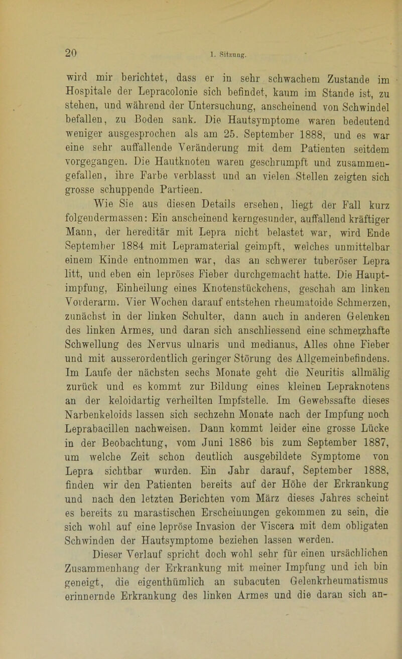 wird mir berichtet, dass er in sehr schwachem Zustande im Hospitale der Lepracolonie sich befindet, kaum im Stande ist, zu stehen, und während der Untersuchung, anscheinend von Schwindel befallen, zu Boden sank. Die Hautsymptome waren bedeutend weniger ausgesprochen als am 25. September 1888, und es war eine sehr auffallende Veränderung mit dem Patienten seitdem vorgegangen. Die Hautknoten waren geschrumpft und zusammen- gefallen, ihre Farbe verblasst und an vielen Stellen zeigten sich grosse schuppende Partieen. Wie Sie aus diesen Details ersehen, liegt der Fall kurz folgeudermassen: Ein anscheinend kerngesunder, auffallend kräftiger Mann, der hereditär mit Lepra nicht belastet wrar, wird Ende September 1884 mit Lepramaterial geimpft, welches unmittelbar einem Kinde entnommen war, das an schwerer tuberöser Lepra litt, und eben ein lepröses Fieber durcbgemacht hatte. Die Haupt- impfuug, Einheilung eines Knotenstückchens, geschah am linken Vorderarm. Vier Wochen darauf entstehen rheumatoide Schmerzen, zunächst in der linken Schulter, dann auch in anderen Gelenken des linken Armes, und daran sich anschliessend eine schmerzhafte Schwellung des Nervus ulnaris und medianus, Alles ohne Fieber und mit ausserordentlich geringer Störung des Allgemeinbefindens. Im Laufe der nächsten sechs Monate geht die Neuritis allmälig zurück und es kommt zur Bildung eines kleinen Lepraknotens an der keloidartig verheilten Impfstelle. Im Gewebssafte dieses Narbenkeloids lassen sich sechzehn Monate nach der Impfung noch Leprabacillen nachweisen. Dann kommt leider eine grosse Lücke in der Beobachtung, vom Juni 1886 bis zum September 1887, um welche Zeit schon deutlich ausgebildete Symptome von Lepra sichtbar wurden. Ein Jahr darauf, September 1888, finden wir den Patienten bereits auf der Höhe der Erkrankung und nach den letzten Berichten vom März dieses Jahres scheint es bereits zu marastischen Erscheinungen gekommen zu sein, die sich wohl auf eine lepröse Invasion der Viscera mit dem obligaten Schwinden der Hautsymptome beziehen lassen werden. Dieser Verlauf spricht doch wohl sehr für einen ursächlichen Zusammenhang der Erkrankung mit meiner Impfung und ich bin geneigt, die eigentümlich an subacuten Gelenkrheumatismus erinnernde Erkrankung des linken Armes und die daran sich an-