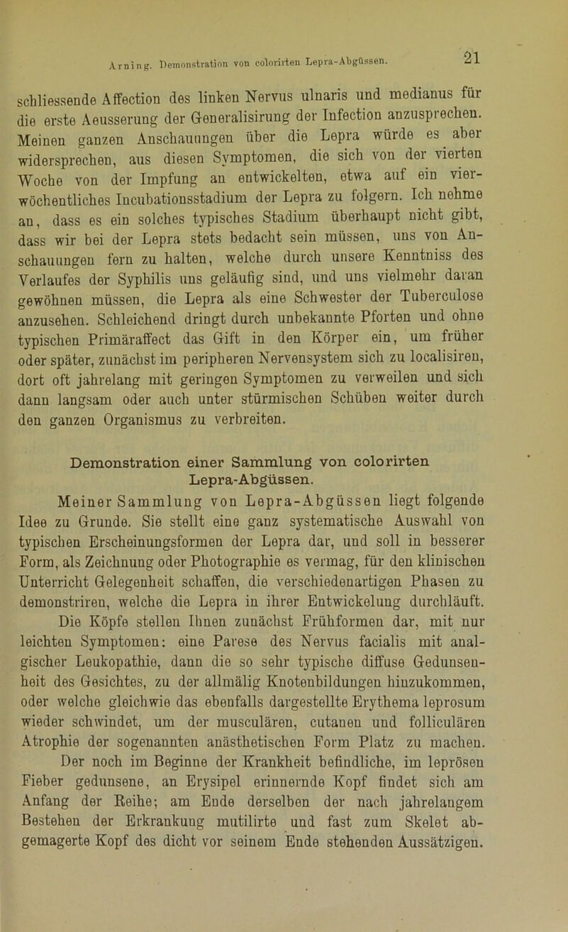 Arning. Demonstration von colorirten Lepra-Abgüssen. schliessende Affection des linken Nervus ulnaris und medianus für die erste Aeusserung der Generalisirung der Infection anzusptechen. Meinen ganzen Anschauungen über die Lepra würde es abei widersprechen, aus diesen Symptomen, die sich von der vierten Woche von der Impfung an entwickelten, etwa auf ein vier- wöchentliches Incubationsstadium der Lepra zu folgern. Ich nehme au, dass es ein solches typisches Stadium überhaupt nicht gibt, dass wir bei der Lepra stets bedacht sein müssen, uns von An- schauungen fern zu halten, welche durch unsere Kenntniss des Verlaufes der Syphilis uns geläufig sind, und uns vielmehr daran gewöhnen müssen, die Lepra als eine Schwester der Tuberculose anzusehen. Schleichend dringt durch unbekannte Pforten und ohne typischen Primäraifect das Grift in den Körper ein, um früher oder später, zunächst im peripheren Nervensystem sich zu localisiren, dort oft jahrelang mit geringen Symptomen zu verweilen und sich dann langsam oder auch unter stürmischen Schüben weiter durch den ganzen Organismus zu verbreiten. Demonstration einer Sammlung von colorirten Lepra-Abgüssen. Meiner Sammlung von Lepra-Abgüssen liegt folgende Idee zu Grunde. Sie stellt eine ganz systematische Auswahl von typischen Erscheinungsformen der Lepra dar, und soll in besserer Form, als Zeichnung oder Photographie es vermag, für den klinischen Unterricht Gelegenheit schaffen, die verschiedenartigen Phasen zu demonstriren, welche die Lepra in ihrer Entwickelung durchläuft. Die Köpfe stellen Ihnen zunächst Frühformen dar, mit nur leichten Symptomen: eine Parese des Nervus facialis mit anal- gischer Leukopathie, dann die so sehr typische diffuse Gedunsen- heit des Gesichtes, zu der allmälig Knotenbildungen hiuzukommen, oder welche gleichwie das ebenfalls dargestellte Erythema leprosum wieder schwindet, um der musculären, cutaueu und folliculären Atrophie der sogenannten anästhetischen Form Platz zu machen. Der noch im Beginne der Krankheit befindliche, im leprösen Fieber gedunsene, an Erysipel erinnernde Kopf findet sich am Anfang der Keihe; am Ende derselben der nach jahrelangem Bestehen der Erkrankung mutilirte und fast zum Skelet ab- gemagerte Kopf des dicht vor seinem Ende stehenden Aussätzigen.