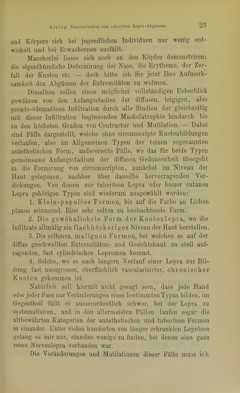 und Körpers sich bei jugendlichen Individuen nur wenig ent- wickelt und hei Erwachsenen ausfällt. Mancherlei liesse sich noch an den Köpfen demonstriren; die eigenthümliche Deformirung der Nase, die Erytheme, der Zer- fall der Knoten etc. — doch bitte ich Sie jetzt Ihre Aufmerk- samkeit den Abgüssen der Extremitäten zu widmen. Dieselben sollen einen möglichst vollständigen Ueberblick gewähren von den Anfangsstadien der diffusen, teigigen, also pseudo-ödematösen Infiltration durch alle Stadien der gleichzeitig mit dieser Infiltration beginnenden Muskelatrophie hindurch bis zu den höchsten Graden von Contractur und Mutilation. — Dabei sind Fälle dargestellt, welche ohne circumscripte Knotenbildungen verlaufen, also im Allgemeinen Typen der reinen sogenannten anästhetischen Form, andererseits Fälle, wo das für beide Typen gemeinsame Anfangsstadium der diffusen Gedunsenheit übergeht in die Formirung von circumscripten, zunächst im Niveau der Haut gelegenen, nachher über dasselbe hervorragenden Ver- dickungen. Von diesen zur tuberösen Lepra oder besser cutanen Lepra gehörigen Typen sind wiederum ausgewählt worden: 1. Klein-papulöse Formen, bis auf die Farbe an Lichen planus erinnernd. Eine sehr selten zu beobachtende Form. 2. Die gewöhnlichste Form der Knotenlepra, wo die Infiltrate allmälig ein flachhöckeriges Niveau der Haut herstellen. 3. Die seltenen, malignen Formen, bei welchen es auf der diffus geschwellten Extremitäten- und Gesichtshaut zu steil auf- ragenden, fast cylindrischen Lepromen kommt. 4. Solche, wo es nach langem Verlauf einer Lepra zur Bil- dung fast nussgrosser, oberflächlich vascularisirter, chronischer Knoten gekommen ist. Natürlich soll hiermit nicht gesagt sein, dass jede Hand oder jeder Fuss nur Veränderungen eines bestimmten Typus bilden, im Gegentheil fällt es ausserordentlich schwer, bei der Lepra zu systematisiren, und in den allermeisten Fällen laufen sogar die altbewährten Kategorien der anästhetischen und tuberösen Formen in einander. Unter vielen hunderten von länger erkrankten Leprösen gelang es mir nur, einzelne wenige zu finden, bei denen eine ganz reine Nervenlepra vorhanden war. Die Veränderungen und Mutilationen dieser Fälle muss ich