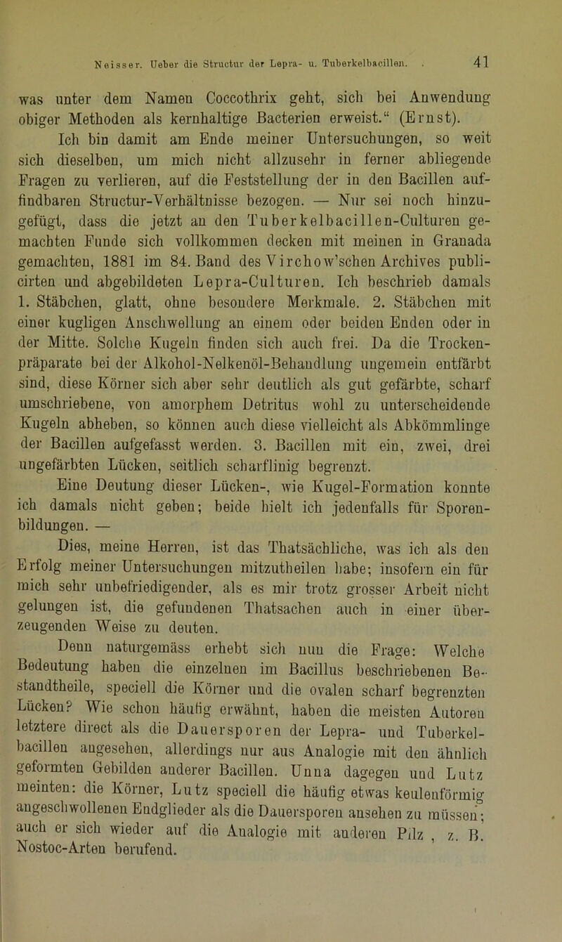 was unter dem Namen Coccotkrix geht, sich bei Anwendung obiger Methoden als kernhaltige Bacterien erweist.“ (Ernst). Ich bin damit am Ende meiner Untersuchungen, so weit sich dieselben, um mich nicht allzusehr in ferner abliegende Fragen zu verlieren, auf die Feststellung der iu den Bacillen auf- findbaren Structur-Verhältnisse bezogen. — Nur sei noch hinzu- gefügt, dass die jetzt an den Tuberkelbacillen-Culturen ge- machten Funde sich vollkommen decken mit meinen in Granada gemachten, 1881 im 84. Band des Virchow’schen Archives publi- cirten und abgebildeten Lepra-Culturen. Ich beschrieb damals 1. Stäbchen, glatt, ohne besondere Merkmale. 2. Stäbchen mit einer kugligen Anschwellung an einem oder beiden Enden oder in der Mitte. Solche Kugeln finden sich auch frei. Da die Trocken- präparate bei der Alkohol-Nelkenöl-Behaudlung ungemein entfärbt sind, diese Körner sich aber sehr deutlich als gut gefärbte, scharf umschriebene, von amorphem Detritus wohl zu unterscheidende Kugeln abheben, so können auch diese vielleicht als Abkömmlinge der Bacillen aufgefasst werden. 3. Bacillen mit ein, zwei, drei ungefärbten Lücken, seitlich scharflinig begrenzt. Eine Deutung dieser Lücken-, wie Kugel-Formation konnte ich damals nicht geben; beide hielt ich jedenfalls für Sporen- bildungen. — Dies, meine Herren, ist das Tkatsächlicke, was ich als den Erfolg meiner Untersuchungen mitzutheilen habe; insofern ein für mich sehr unbefriedigender, als es mir trotz grosser Arbeit nicht gelungen ist, die gefundenen Thatsachen auch in einer über- zeugenden Weise zu deuten. Denn naturgemäss erhebt sich nun die Frage: Welche Bedeutung haben die einzelnen im Bacillus beschriebenen Be- standtheile, speciell die Körner und die ovalen scharf begrenzten Lücken? Wie schon häufig erwähnt, haben die meisten Autoren letztere direct als die Dauersporen der Lepra- und Tuberkel- bacillen angesehen, allerdings nur aus Analogie mit den ähnlich geformten Gebilden anderer Bacillen. Unna dagegen uud Lutz meinten: die Körner, Lutz speciell die häufig etwas keulenförmig angescliwollenen Endglieder als die Dauersporen ausehen zu müssen ; auch er sich wieder auf die Analogie mit anderen Pilz , z. B. Nostoc-Arten berufend.