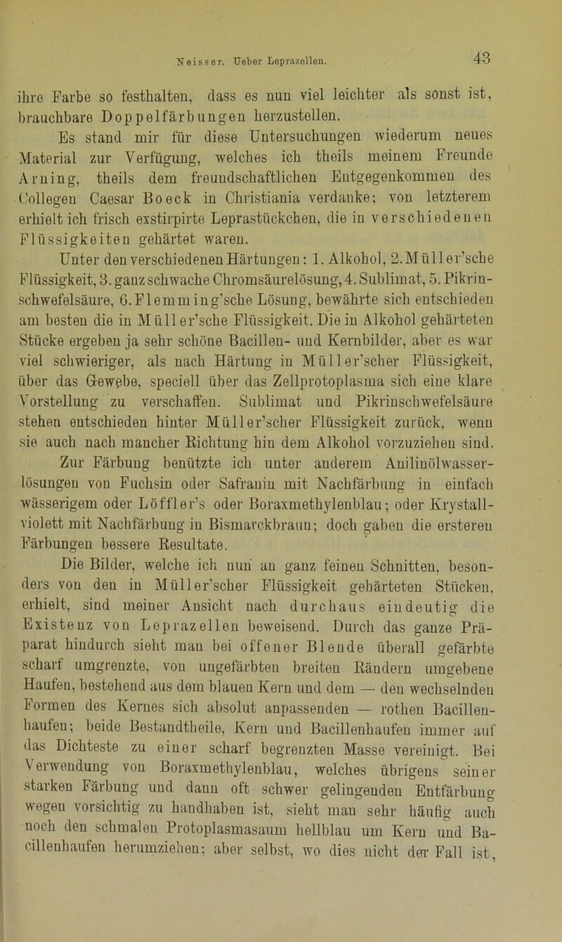 ihre Farbe so festhalten, dass es nun viel leichter als sonst ist, brauchbare Doppelfärbungen herzustellen. Es stand mir für diese Untersuchungen wiederum neues Material zur Verfügung, welches ich theils meinem Freunde Arning, theils dem freundschaftlichen Entgegenkommen des Gollegen Caesar Bo eck in Christiania verdanke; von letzterem erhielt ich frisch exstirpirte Leprastückchen, die in verschiedenen Flüssigkeiten gehärtet waren. Unter den verschiedenen Härtungen; 1. Alkohol, 2.Müll ersehe Flüssigkeit, 3. ganz schwache Chromsäurelösung, 4. Sublimat, 5. Pikrin- schwefelsäure, G.Flemming'sche Lösung, bewährte sich entschieden am besten die in Miiller’sche Flüssigkeit. Die in Alkohol gehärteten Stücke ergeben ja sehr schöne Bacillen- und Kernbilder, aber es war viel schwieriger, als nach Härtung in Müller'scher Flüssigkeit, über das Gewebe, speciell über das Zellprotoplasma sich eine klare Vorstellung zu verschaffen. Sublimat und Pikrinschwefelsäure stehen entschieden hinter Müller’scher Flüssigkeit zurück, wenn sie auch nach mancher Dichtung hin dem Alkohol vorzuzieheu sind. Zur Färbung benützte ich unter anderem Auilinölwasser- lösuugeu von Fuchsin oder Safrauiu mit Nachfärbung in einfach wässerigem oder Löfflers oder Boraxmethylenblau; oder Krystall- violett mit Nachfärbung in Bismarckbraun; doch gaben die ersteren Färbungen bessere Resultate. Die Bilder, welche ich nun au ganz feinen Schnitten, beson- ders von den in Müller’scher Flüssigkeit gehärteten Stücken, erhielt, sind meiner Ansicht nach durchaus eindeutig die Existenz von Leprazellen beweisend. Durch das ganze Prä- parat hindurch sieht mau bei offener Blende überall gefärbte scharf umgrenzte, von ungefärbten breiten Rändern umgebene Haufen, bestehend aus dem blauen Kern und dem — den wechselnden Formen des Kernes sich absolut anpassenden — rothen Eacillen- haufen; beide Bestandtheile, Kern und Bacillenhaufen immer auf das Dichteste zu einer scharf begrenzten Masse vereinigt. Bei Verwendung von Boraxmethylenblau, welches übrigens seiner starken Färbung und daun oft schwer gelingenden Entfärbung wegen vorsichtig zu handhaben ist, sieht mau sehr häutig auch noch den schmalen Protoplasmasaum hellblau um Kern und Ba- cilleuhaufen herumziehen; aber selbst, wo dies nicht dm-Fall ist.