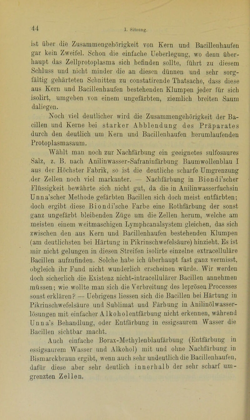 ist über die Zusammengehörigkeit von Kern und Bacilleuhaufen gar kein. Zweifel. Schon die einfache Ueberlegung, wo denn über- haupt das Zellprotoplasma sich befinden sollte, führt zu diesem Schluss und nicht minder die an diesen dünnen und sehr sorg- fältig gehärteten Schnitten zu constatirende Thatsacho, dass diese aus Kern und Bacillenhaufen bestehenden Klumpen jeder für sich isolirt, umgeben von einem ungefärbten* ziemlich breiten Saum daliegen. Noch viel deutlicher wird die Zusammengehörigkeit der Ba- cillen und Kerne bei starker Abblendung des Präparates durch den deutlich um Kern und Bacillenhaufen herumlaufenden Protoplasmasaum. Wählt mau noch zur Nachfärbung ein geeignetes sulfosaures Salz, z. B. nach Anilinwasser-Safraninfärbung Baumwollenblau I aus der Höchster Fabrik, so ist die deutliche scharfe Umgrenzung der Zellen noch viel markanter. — Nachfärbung in Biondi’scher Flüssigkeit bewährte sich nicht gut, da die in Anilinwasserfuchsin Unna’scher Methode gefärbten Bacillen sich doch meist entfärbten; doch ergibt diese Biondi’sche Farbe eine Rothfärbung der sonst ganz ungefärbt bleibenden Züge um die Zellen herum, welche am meisten einem weitmaschigen Lymphcanalsystem gleichen, das sich zwischen den aus Kern und Bacillenhaufen bestehenden Klumpen (am deutlichsten bei Härtung in Pikrinschwefelsäure) hinzieht. Es ist mir nicht gelungen in diesen Streifen isolirte einzelne extracelluläre Bacillen aufzufinden. Solche habe ich überhaupt fast gauz vermisst, obgleich ihr Fund nicht wunderlich erscheinen würde. Wir werden doch sicherlich die Existenz nicht-intracellulärer Bacillen aunehmeu müssen; wie wollte man sich die Verbreitung des leprösenProcesses sonst erklären? — Uebrigens Hessen sich die Bacillen bei Härtung in Pikrinschwefelsäure und Sublimat und Färbung in Anilinölwasser- lösungen mit einfacher Alkoholontfärbuug nicht erkennen, während Unna’s Behandlung, oder Entfärbung in essigsaurem Wasser die Bacillen sichtbar macht. Auch einfache Borax-Methylenblaufärbung (Entfärbung in essigsaurem Wasser und Alkohol) mit und ohne Nachfärbung in Bismarckbraun ergibt, wenn auch sehr undeutlich die Bacilleuhaufen, dafür diese aber sehr deutlich innerhalb der sehr scharf um- grenzten Zellen.