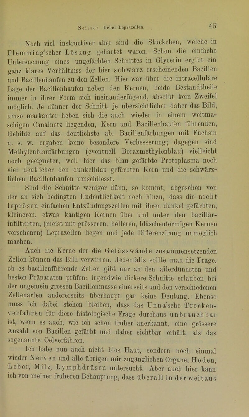 Noch viel instructiver aber sind die Stückchen, welche in Flemming’scher Lösung gehärtet waren. Schon die einfache Untersuchung eines ungefärbten Schnittes in Glycerin ergibt ein ganz klares Verhältnis der hier schwarz erscheinenden Bacillen und Bacillenhaufen zu den Zellen. Hier war über die intracelluläre Lage der Bacillenhaufen neben den Kernen, beide Bestandteile immer in ihrer Form sich ineinanderfügend, absolut kein Zweifel möglich. Je dünner der Schnitt, je übersichtlicher daher das Bild, umso markanter heben sich die auch wieder in einem weitma- schigen Canalnetz liegenden, Kern und Bacillenhaufen führenden, Gebilde auf das deutlichste ah. Bacillenfärbungen mit Fuchsin u. s. w. ergaben keine besondere Verbesserung; dagegen sind Methylenblaufärbungen (eventuell Boraxmethylenblau) vielleicht noch geeigneter, weil hier das blau gefärbte Protoplasma noch viel deutlicher den dunkelblau gefärbten Kern und die schwärz- lichen Bacillenhaufen umscliliesst. Sind die Schnitte weniger dünn, so kommt, abgesehen von der an sich bedingten Undeutlichkeit noch hinzu, dass die nicht leprösen einfachen Bntzüudungszellen mit ihren dunkel gefärbten, kleineren, etwas kantigen Kernen über und unter den bacillär- iufiltrirteu, (meist mit grösseren, helleren, bläschenförmigen Kernen versehenen) Leprazellen liegen und jede Differeuzirung unmöglich machen. Auch die Kerne der die Gefässwände zusammensetzenden Zellen können das Bild verwirren. Jedenfalls sollte man die Frage, oh es bacillenführende Zellen gibt nur an den allerdünnsten und besten Präparaten prüfen; irgendwie dickere Schnitte erlauben bei der ungemein grossen Bacillenmasse einerseits und den verschiedenen Zellenarten andererseits überhaupt gar keine Deutung. Ebenso muss ich dabei stehen bleiben, dass das Unna’sche Trocken- verfahren für diese histologische Frage durchaus unbrauchbar ist, wenn es auch, wie ich schon früher anerkannt, eine grössere Anzahl von Bacillen gefärbt und daher sichtbar erhält, als das sogenannte Oelverfahren. Ich habe nun auch nicht blos Haut, sondern noch einmal wieder Nerven und alle übrigen mir zugänglichen Organe, Hoden, Leber, Milz, Lymphdrüsen untersucht. Aber auch hier kann ich von meiner früheren Behauptung, dass überall in der weitaus