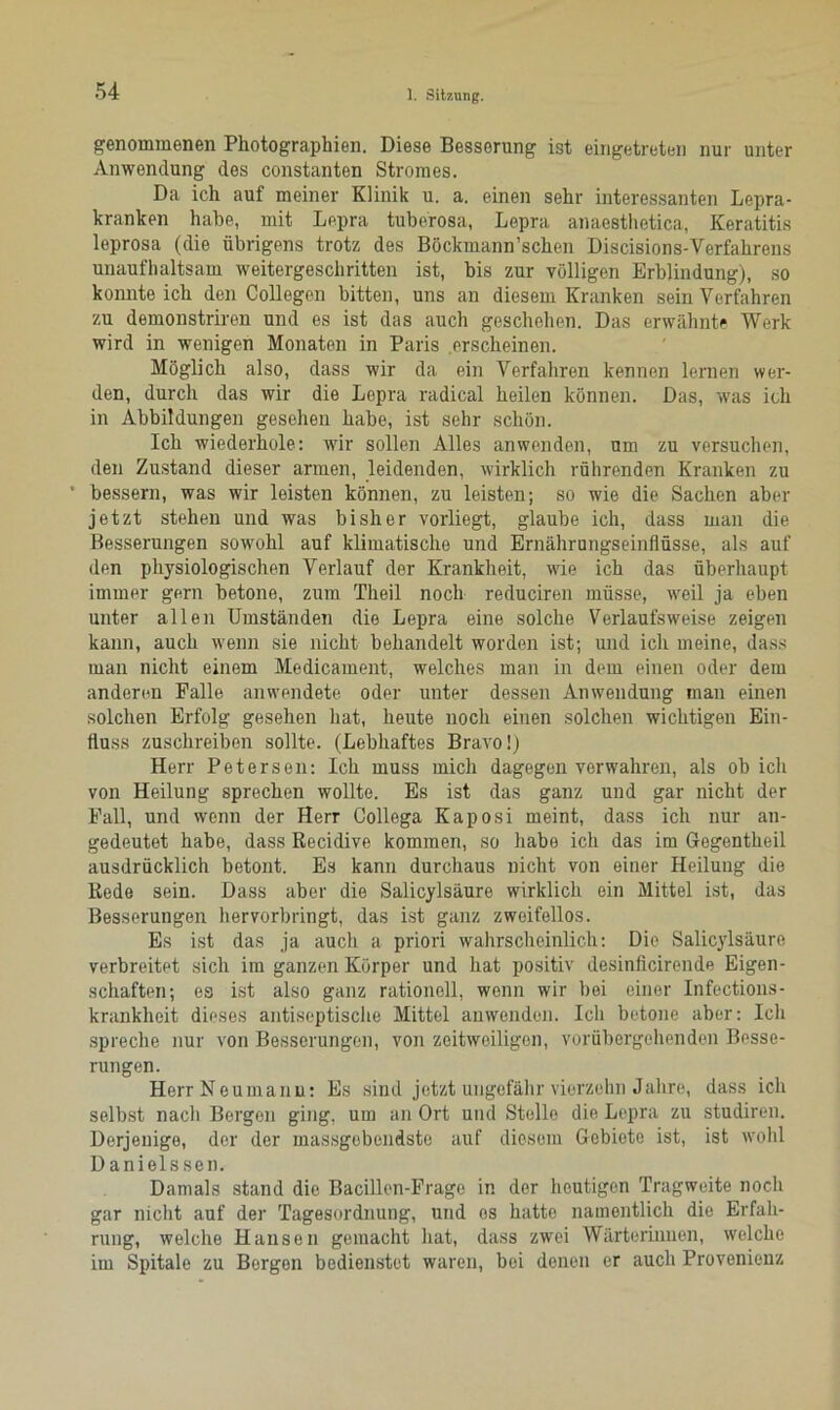 genommenen Photographien. Diese Besserung ist eingetreten nur unter Anwendung des constanten Stromes. Da ich auf meiner Klinik u. a. einen sehr interessanten Lepra- kranken habe, mit Lepra tuberosa, Lepra anaesthetica, Keratitis leprosa (die übrigens trotz des Böckmann’schen Discisions-Yerfahrens unaufhaltsam weitergeschritten ist, bis zur völligen Erblindung), so konnte ich den Collegen bitten, uns an diesem Kranken sein Verfahren zu demonstriren und es ist das auch geschehen. Das erwähnte Werk wird in wenigen Monaten in Paris erscheinen. Möglich also, dass wir da ein Verfahren kennen lernen wer- den, durch das wir die Lepra radical heilen können. Das, was ich in Abbildungen gesehen habe, ist sehr schön. Ich wiederhole: wir sollen Alles anwenden, um zu versuchen, den Zustand dieser armen, leidenden, wirklich rührenden Kranken zu ’ bessern, was wir leisten können, zu leisten; so wie die Sachen aber jetzt stehen und was bisher vorliegt, glaube ich, dass man die Besserungen sowohl auf klimatische und Ernährungseinflüsse, als auf den physiologischen Verlauf der Krankheit, wie ich das überhaupt immer gern betone, zum Theil noch reduciren müsse, weil ja eben unter allen Umständen die Lepra eine solche Verlaufsweise zeigen kann, auch wenn sie nicht behandelt worden ist; und ich meine, dass man nicht einem Medicament, welches man in dem einen oder dem anderen Falle anwendete oder unter dessen Anwendung man einen solchen Erfolg gesehen hat, heute noch einen solchen wichtigen Ein- fluss zuschreiben sollte. (Lebhaftes Bravo!) Herr Petersen: Ich muss mich dagegen verwahren, als ob ich von Heilung sprechen wollte. Es ist das ganz und gar nicht der Fall, und wenn der Herr Gollega Kaposi meint, dass ich nur an- gedeutet habe, dass Recidive kommen, so habe ich das im Gegentheil ausdrücklich betont. Es kann durchaus nicht von einer Heilung die Rede sein. Dass aber die Salicylsäure wirklich ein Mittel ist, das Besserungen hervorbringt, das ist ganz zweifellos. Es ist das ja auch a priori wahrscheinlich: Die Salicylsäure verbreitet sich im ganzen Körper und hat positiv desinficirende Eigen- schaften; es ist also ganz rationell, wenn wir bei einer Infections- krankheit dieses antiseptische Mittel anwenden. Ich betone aber: Ich spreche nur von Besserungen, von zeitweiligen, vorübergehenden Besse- rungen. HerrNeumanu: Es sind jetzt ungefähr vierzehn Jahre, dass ich selbst nach Bergen ging, um an Ort und Stelle die Lepra zu studiren. Derjenige, der der massgebendste auf diesem Gebiote ist, ist wohl Danielssen. Damals stand die Bacillen-Frage in der heutigen Tragweite noch gar nicht auf der Tagesordnung, und os hatte namentlich die Erfah- rung, welche Hansen gemacht hat, dass zwei Wärterinnen, welche im Spitale zu Bergen bedienstet waren, bei denen er auch Provenienz