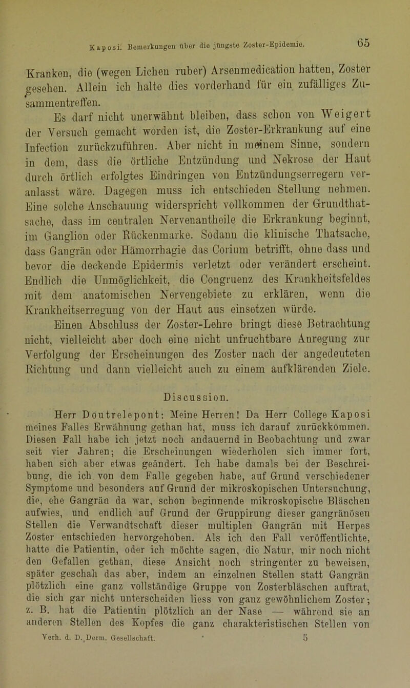 Kranken, die (wegen Licken ruber) Arsenmedication hatten, Zoster gesehen. Allein ich halte dies vorderhand für ein zufälliges Zu- sammentreffen. Es darf nicht unerwähnt bleiben, dass schon von Weigert der Versuch gemacht worden ist, die Zoster-Erkrankung auf eine Iüfection zurückzuführen. Aber nicht in meinem Sinne, sondern in dem, dass die örtliche Entzündung und Nekrose der Haut durch örtlich erfolgtes Eindringen von Entzündungserregern ver- anlasst wäre. Dagegen muss ich entschieden Stellung nehmen. Eine solche Anschauung widerspricht vollkommen der Grimdthat- sache, dass im centralen Nervenantkeile die Erkrankung beginnt, im Ganglion oder ftückenmarke. Sodann die kliuisclie Thatsache, dass Gangrän oder Hämorrhagie das Corium betrifft, ohne dass und bevor die deckende Epidermis verletzt oder verändert erscheint. Endlich die Unmöglichkeit, die Congruenz des Krankheitsfeldes mit dem anatomischen Nervengebiete zu erklären, wenn die Krankheitserreguug von der Haut aus einsetzen würde. Einen Abschluss der Zoster-Lehre bringt diese Betrachtung nicht, vielleicht aber doch eine nicht unfruchtbare Anregung zur Verfolgung der Erscheinungen des Zoster nach der angedeuteten Richtung und dann vielleicht auch zu einem aufklärenden Ziele. Discussion. Herr Doutrelepont: Meine Herren! Da Herr College Kaposi meines Falles Erwähnung gethan hat, muss ich darauf zurückkommen. Diesen Fall habe ich jetzt noch andauernd in Beobachtung und zwar seit vier Jahren; die Erscheinungen wiederholen sich immer fort, haben sich aber etwas geändert. Ich habe damals bei der Beschrei- bung, die ich von dem Falle gegeben habe, auf Grund verschiedener Symptome und besonders auf Grund der mikroskopischen Untersuchung, die, ehe Gangrän da war, schon beginnende mikroskopische Bläschen aufwies, und endlich auf Grund der Gruppirung dieser gangränösen Stellen die Verwandtschaft dieser multiplen Gangrän mit Herpes Zoster entschieden hervorgehoben. Als ich den Fall veröffentlichte, batte die Patientin, oder ich möchte sagen, die Natur, mir noch nicht den Gefallen gethan, diese Ansicht noch stringenter zu beweisen, später geschah das aber, indem an einzelnen Stellen statt Gangrän plötzlich eine ganz vollständige Gruppe von Zosterbläschen auftrat, die sich gar nicht unterscheiden liess von ganz gewöhnlichem Zoster; z. B. hat die Patientin plötzlich an der Nase — während sie an anderen Stellen dos Kopfes die ganz charakteristischen Stellen von Verh. d. D. Denn. Gesellschaft. ' 5