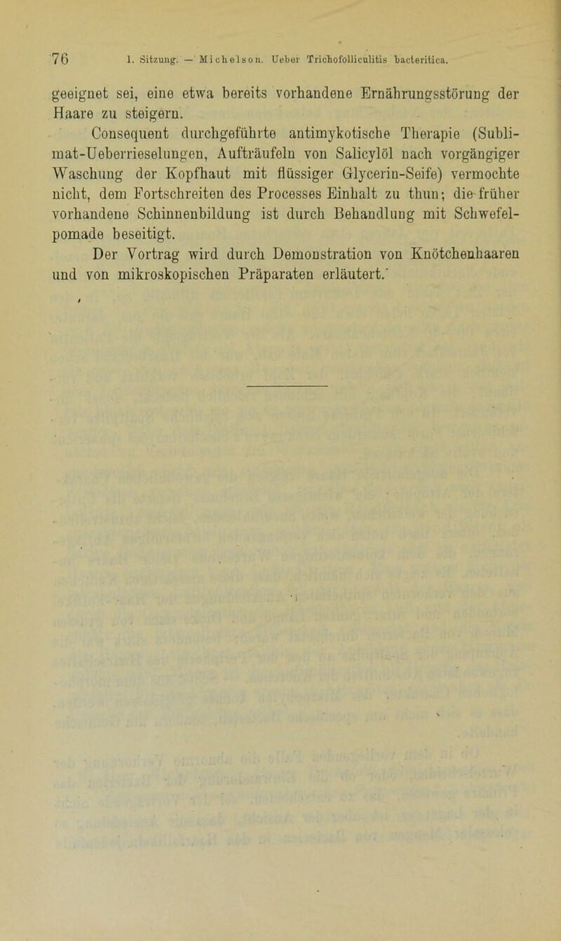 geeignet sei, eine etwa bereits vorhandene Ernährungsstörung der Haare zu steigern. Consequeut durchgeführte antimykotische Therapie (Subli- mat-Ueberrieselungen, Aufträufeln von Salicylöl nach vorgängiger Waschung der Kopfhaut mit flüssiger Glycerin-Seife) vermochte nicht, dem Fortschreiten des Processes Einhalt zu thuu; die-früher vorhandene Schinnenbildung ist durch Behandlung mit Schwefel- pomade beseitigt. Der Vortrag wird durch Demonstration von Knötchenhaaren und von mikroskopischen Präparaten erläutert.