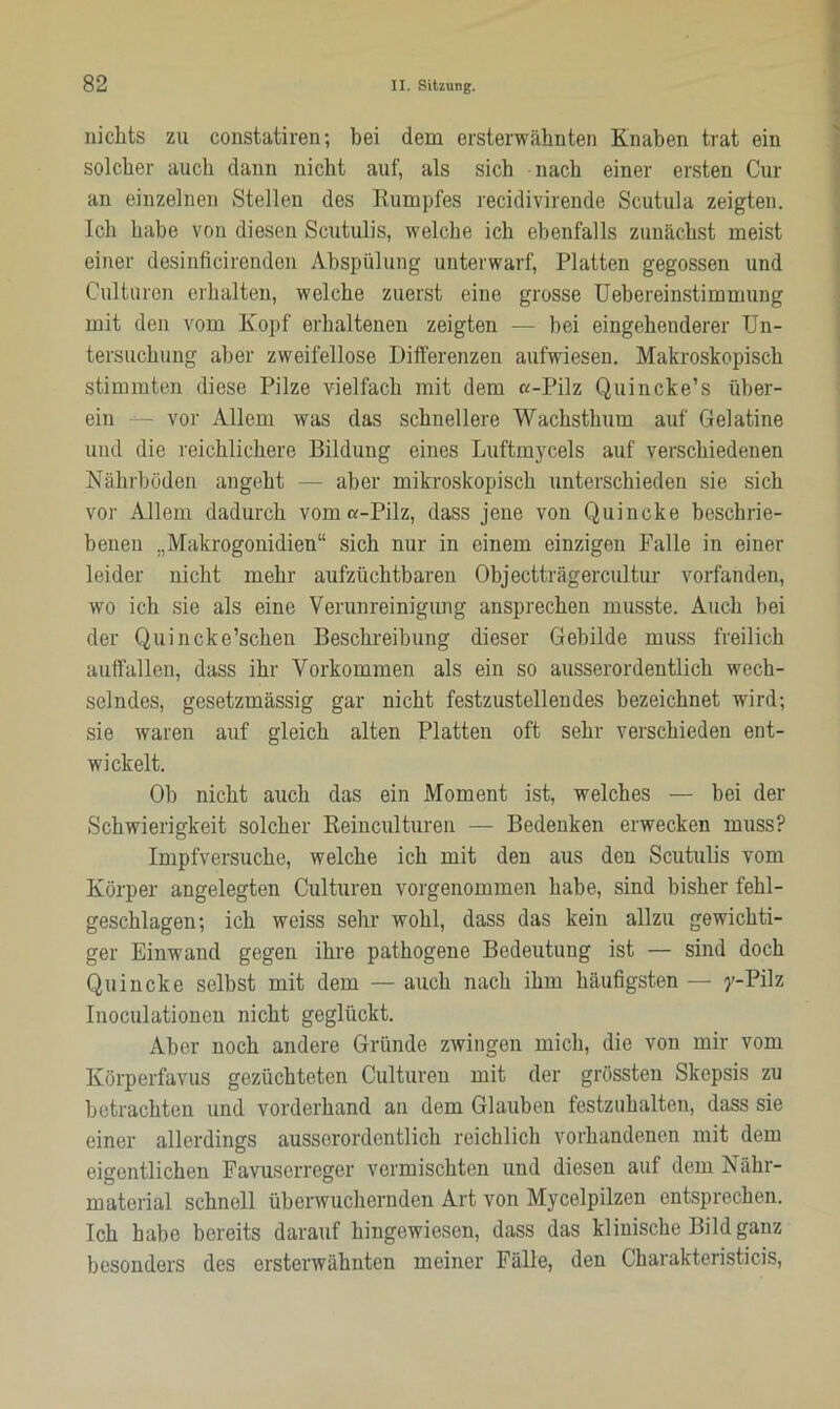 nichts zu constatiren; bei dem ersterwähnten Knaben trat ein solcher auch dann nicht auf, als sich nach einer ersten Cur an einzelnen Stellen des Kumpfes recidivirende Scutula zeigten. Ich habe von diesen Scutulis, welche ich ebenfalls zunächst meist einer desinficirenden Abspülung unterwarf, Platten gegossen und Culturen erhalten, welche zuerst eine grosse Uebereinstimmung mit den vom Kopf erhaltenen zeigten — hei eingehenderer Un- tersuchung aber zweifellose Differenzen aufwiesen. Makroskopisch stimmten diese Pilze vielfach mit dem «-Pilz Quincke’s über- ein - vor Allem was das schnellere Wachsthum auf Gelatine und die reichlichere Bildung eines Luftmycels auf verschiedenen Nährböden angeht — aber mikroskopisch unterschieden sie sich vor Allem dadurch vom «-Pilz, dass jene von Quincke beschrie- benen „Makrogonidien“ sich nur in einem einzigen Falle in einer leider nicht mehr aufzüchtbaren Objectträgercultur vorfanden, wo ich sie als eine Verunreinigung ansprechen musste. Auch hei der Quincke’schen Beschreibung dieser Gebilde muss freilich auffallen, dass ihr Vorkommen als ein so ausserordentlich wech- selndes, gesetzmässig gar nicht festzustellendes bezeichnet wird; sie waren auf gleich alten Platten oft sehr verschieden ent- wickelt. Oh nicht auch das ein Moment ist, welches — hei der Schwierigkeit solcher Reinculturen — Bedenken erwecken muss? Impfversuche, welche ich mit den aus den Scutulis vom Körper angelegten Culturen vorgenommen habe, sind bisher fehl- geschlagen; ich weiss sehr wohl, dass das kein allzu gewichti- ger Einwand gegen ihre pathogene Bedeutung ist — sind doch Quincke selbst mit dem — auch nach ihm häufigsten — y-Pilz Inoculationen nicht geglückt. Aber noch andere Gründe zwingen mich, die von mir vom Körperfavus gezüchteten Culturen mit der grössten Skepsis zu betrachten und vorderhand an dem Glauben festzuhalten, dass sie einer allerdings ausserordentlich reichlich vorhandenen mit dem eigentlichen Favuserreger vermischten und diesen auf dem Nähr- material schnell überwuchernden Art von Mycelpilzen entsprechen. Ich habe bereits darauf hingewiesen, dass das klinische Bild ganz besonders des ersterwähnten meiner Fälle, den Charakteristicis,