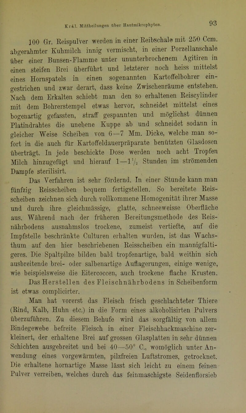 100 Gr. Reispulver werden in einer Reibschale mit 250 Ccm. abgerahmter Kuhmilch innig vermischt, in einer Porzellanschale über einer Bunsen-Flamme unter ununterbrochenem Agitiren in einen steifen Brei überführt und letzterer noch heiss mittelst eines Hornspatels in einen sogenannten Kartoffelbohrer ein- gestrichen und zwar derart, dass keine Zwischenräume entstehen. Nach dem Erkalten schiebt man den so erhaltenen Reiscylinder mit dem Bohrerstempel etwas hervor, schneidet mittelst eines bogenartig gefassten, straff gespannten und möglichst dünnen Platindrahtes die unebene Kuppe ab und schneidet sodann in gleicher Weise Scheiben von 6—7 Mm. Dicke, welche man so- fort in die auch für Kartoffeldauerpräparate benützten Glasdosen überträgt. In jede beschickte Dose werden noch acht Tropfen Milch hinzugefügt und hierauf 1—l'/a Stunden im strömenden Dampfe sterilisirt. Das Verfahren ist sehr fördernd. In einer Stunde kann man fünfzig Keisscheiben bequem fertigstellen. So bereitete Reis- scheiben zeichnen sich durch vollkommene Homogenität ihrer Masse und durch ihre gleichmässige, glatte, schneeweisse Oberfläche aus. Während nach der früheren Bereitungsmethode des Reis- nährbodens ausnahmslos trockene, zumeist vertiefte, auf die Impfstelle beschränkte Culturen erhalten wurden, ist das Wachs- thum auf den hier beschriebenen Reisscheiben ein mannigfalti- geres. Die Spaltpilze bilden bald tropfen artige, bald weithin sich ausbreitende brei- oder salbenartige Auflagerungen, einige wenige, wie beispielsweise die Eitercoccen, auch trockene flache Krusten. Das Herstellen des Fleischnährbodens in Scheibenform ist etwas complicirter. Man hat vorerst das Fleisch frisch geschlachteter Thiere (Rind, Kalb, Huhn etc.) in die Form eines alkoholisirten Pulvers überzuführen. Zu diesem Behufe wird das sorgfältig von allem Bindegewebe befreite Fleisch in einer Fleischhackmaschine zer- kleinert, der erhaltene Brei auf grossen Glasplatten in sehr dünnen Schichten ausgebreitet und bei 40—50° C., womöglich unter An- wendung eines vorgewärmten, pilzfreien Luftstromes, getrocknet. Die erhaltene hornartige Masse lässt sich leicht zu einem feinen Pulver verreiben, welches durch das feinmaschigste Seidenflorsieb