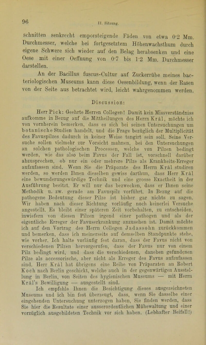 schnitten senkrecht empörst eigen de Fäden von etwa 0’2 Mm. Durchmesser, welche bei fortgesetztem Höhenwachsthum durch eigene Schwere sich wieder auf den Belag herabsenken und eine Oese mit einer Oeftnung von 0'7 bis 1'2 Mm. Durchmesser darstellen. An der Bacillus fuscus-Cultur auf Zuckerrübe meines bac- teriologischen Museums kann diese Oesenbildung, wenn der Rasen von der Seite aus betrachtet wird, leicht wahrgenommen werden. Discussion: Herr Pick: Geehrte Herren Collegen! Damit kein Missverständniss aufkomme in Bezug auf die Mittheilungen des Herrn Kräl, möchte ich von vornherein bemerken, dass es sich bei seinen Untersuchungen um botanische Studien handelt, und die Präge bezüglich der Multiplicität des Favuspilzes dadurch in keiner Weise tangirt sein soll. Seine Ver- suche sollen vielmehr zur Vorsicht mahnen, bei den Untersuchungen an solchen pathologischen Processen, welche von Pilzen bedingt werden, wie das also beim Favus der Fall ist, vorschnell darüber abzusprechen, ob nur ein oder mehrere Pilze als Krankheits-Erreger aufzufassen sind. Wenn Sie die Präparate des Herrn Kräl studiren werden, so werden Ihnen dieselben gewiss darthun, dass Herr Kräl eine bewunderungswürdige Technik und eine grosse Exactheit in der Ausführung besitzt. Er will nur das bezwecken, dass er Ihnen seine Methodik u. zw. gerade am Favuspilz vorführt. In Bezug auf die pathogene Bedeutung dieser Pilze ist bisher gar nichts zu sagen. Wir haben nach dieser Richtung vorläufig noch keinerlei Versuche angestellt. Es bleibt einer späteren Zeit Vorbehalten, zu entscheiden, inwiefern von diesen Pilzen irgend einer pathogen und als der eigentliche Erreger der Favuserkrankung anzusehen ist. Damit möchte ich auf den Vortrag des Herrn Collegen Jadassohn zurückkommen und bemerken, dass ich meinerseits auf demselben Standpunkte stehe, wie vorher. Ich halte vorläufig fest daran, dass der Favus nicht von verschiedenen Pilzen hervorgerufen, dass der Favus nur von einem Pilz bedingt wird, und dass die verschiedenen, daneben gefundenen Pilze als accessorische, aber nicht als Erreger des Favus aufzufassen sind. Herr Kräl hat übrigens eine Reihe von Präparaten an Robert Koch nach Berlin geschickt, welche auch in der gegenwärtigen Ausstel- lung in Berlin, von Seiten des hygienischen Museums — mit Herrn Kräl’s Bewilligung — ausgestellt sind. Ich empfehle Ihnen die Besichtigung dieses ausgezeichneten Museums und ich bin fest überzeugt, dass, wenn Sie dasselbe einer eingehenden Untersuchung unterzogen haben, Sie finden werden, dass Sie hier die Resultate einer ausserordentlichen Mühewaltung und einer vorzüglich ausgebildeten Technik vor sich haben. (Lebhafter Beifall!)