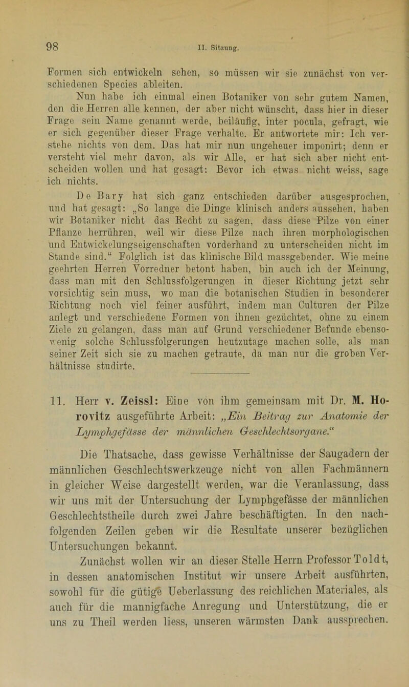 Formen sich entwickeln sehen, so müssen wir sie zunächst von ver- schiedenen Species ableiten. Nun habe ich einmal einen Botaniker von sehr gutem Namen, den die Herren alle kennen, der aber nicht wünscht, dass hier in dieser Frage sein Name genannt werde, beiläufig, inter pocula, gefragt, wie er sich gegenüber dieser Frage verhalte. Er antwortete mir: Ich ver- stehe nichts von dem. Das hat mir nun ungeheuer imponirt; denn er versteht viel mehr davon, als wir Alle, er hat sich aber nicht ent- scheiden wollen und hat gesagt: Bevor ich etwas nicht weiss, sage ich nichts. De Bary hat sich ganz entschieden darüber ausgesprochen, und hat gesagt: „So lange die Dinge klinisch anders ausselien, haben wir Botaniker nicht das Beeilt zu sagen, dass diese Pilze von einer Pflanze herrühren, weil wir diese Pilze nach ihren morphologischen und Entwickelungseigenschaften vorderhand zu unterscheiden nicht im Stande sind.“ Folglich ist das klinische Bild massgebender. Wie meine geehrten Herren Vorredner betont haben, bin auch ich der Meinung, dass man mit den Schlussfolgerungen in dieser Richtung jetzt sehr vorsichtig sein muss, wo man die botanischen Studien in besonderer Richtung noch viel feiner ausführt, indem man Culturen der Pilze anlegt und verschiedene Formen von ihnen gezüchtet, ohne zu einem Ziele zu gelangen, dass man auf Grund verschiedener Befunde ebenso- wenig solche Schlussfolgerungen heutzutage machen solle, als man seiner Zeit sich sie zu machen getraute, da man nur die groben Ver- hältnisse studirte. 11. Herr v. Zeissl: Eine von ihm gemeinsam mit Dr. M. Ho- l’OVitz ausgeführte Arbeit: „Ein Beitrag zur Anatomie der Lymphgefässe der männlichen Geschlechtsorgane.“ Die Tkatsache, dass gewisse Verhältnisse der Saugadern der männlichen Geschlechtswerkzeuge nicht von allen Fachmännern in gleicher Weise dargestellt werden, war die Veranlassung, dass wir uns mit der Untersuchung der Lymphgefässe der männlichen Geschlechtstheile durch zwei Jahre beschäftigten. In den nach- folgenden Zeilen geben wir die Resultate unserer bezüglichen Untersuchungen bekannt. Zunächst wollen wir an dieser Stelle Herrn Professor Toi dt, in dessen anatomischen Institut wir unsere Arbeit ausffthrten, sowohl für die gütigfb Ueberlassung des reichlichen Materiales, als auch für die mannigfache Anregung und Unterstützung, die er uns zu Theil werden liess, unseren wärmsten Dank aussprechen.