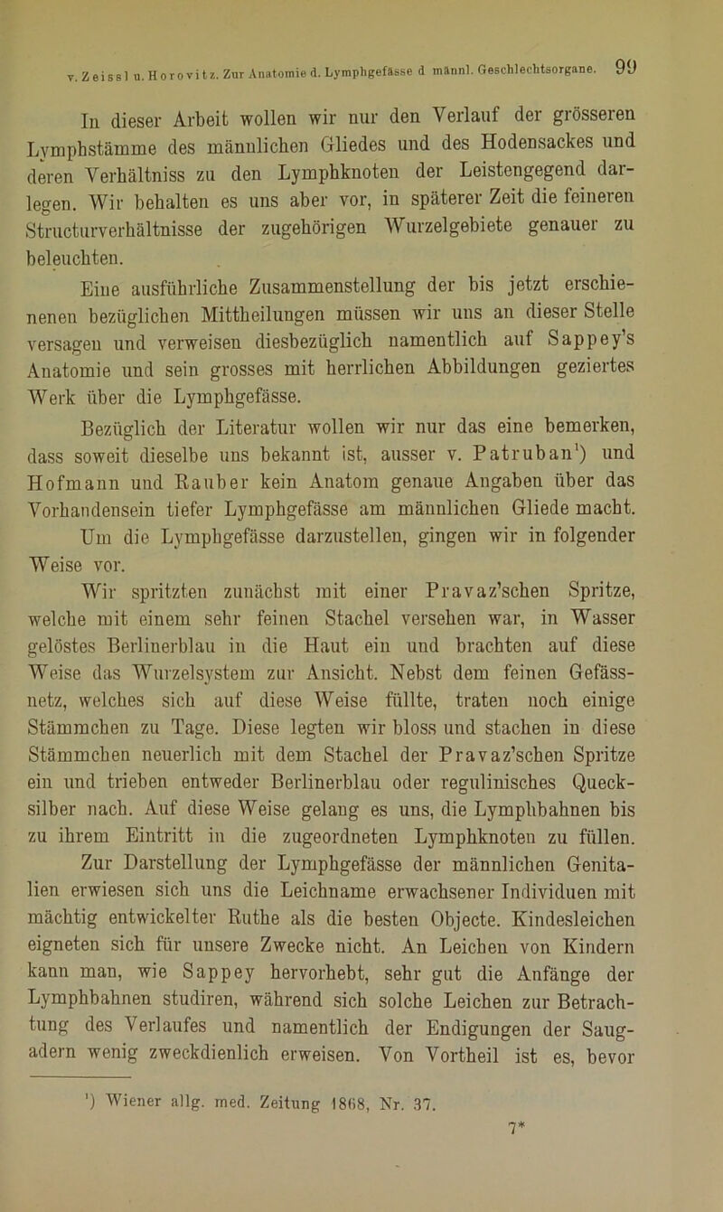 In dieser Arbeit wollen wir nur den Verlauf der grösseren Lvmphstämme des männlichen Gliedes und des Hodensackes und deren Verhältniss zu den Lymphknoten der Leistengegend dar- legen. Wir behalten es uns aber vor, in späterer Zeit die feineren Structurverhältnisse der zugehörigen Wurzelgebiete genauer zu beleuchten. Eine ausführliche Zusammenstellung der bis jetzt erschie- nenen bezüglichen Mittheilungen müssen wir uns an dieser Stelle versagen und verweisen diesbezüglich namentlich auf Sappeys Anatomie und sein grosses mit herrlichen Abbildungen geziertes Werk über die Lymphgefässe. Bezüglich der Literatur wollen wir nur das eine bemerken, dass soweit dieselbe uns bekannt ist, ausser v. Patruban1) und Hofmann und Räuber kein Anatom genaue Angaben über das Vorhandensein tiefer Lymphgefässe am männlichen Gliede macht. Um die Lymphgefässe darzustellen, gingen wir in folgender Weise vor. Wir spritzten zunächst mit einer Pravaz’schen Spritze, welche mit einem sehr feinen Stachel versehen war, in Wasser gelöstes Berlinerblau in die Haut ein und brachten auf diese Weise das Wurzelsystem zur Ansicht. Nebst dem feinen Gefäss- netz, welches sich auf diese Weise füllte, traten noch einige Stämmchen zu Tage. Diese legten wir bloss und stachen in diese Stämmchen neuerlich mit dem Stachel der Pravaz’schen Spritze ein und trieben entweder Berlinerblau oder regulinisches Queck- silber nach. Auf diese Weise gelang es uns, die Lymplibahnen bis zu ihrem Eintritt in die zugeordneten Lymphknoten zu füllen. Zur Darstellung der Lymphgefässe der männlichen Genita- lien erwiesen sich uns die Leichname erwachsener Individuen mit mächtig entwickelter Ruthe als die besten Objecte. Kindesleichen eigneten sich für unsere Zwecke nicht. An Leichen von Kindern kann man, wie Sappey hervorhebt, sehr gut die Anfänge der Lymphbahnen studiren, während sich solche Leichen zur Betrach- tung des Verlaufes und namentlich der Endigungen der Saug- adern wenig zweckdienlich erweisen. Von Vortheil ist es, bevor ') Wiener allg. med. Zeitnng 18(58, Nr. 37. 7*