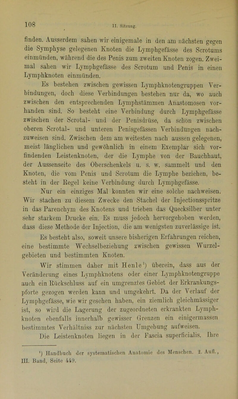 finden. Ausserdem sahen wir einigemale in den am nächsten gegen die Symphyse gelegenen Knoten die Lymphgefässe des Scrotums einmünden, während die des Penis zum zweiten Knoten zogen. Zwei- mal sahen wir Lymphgefässe des Scrotum und Penis in einen Lymphknoten einmünden. Es bestehen zwischen gewissen Lymphknotengruppen Ver- bindungen, doch diese Verbindungen bestehen nur da, wo auch zwischen den entsprechenden Lymphstämmen Anastomosen vor- handen sind. So besteht eine Verbindung durch Lymphgefässe zwischen der Scrotal- und der Penisdrüse, da schon zwischen oberen Scrotal- und unteren Penisgefässen Verbindungen nach- zuweisen sind. Zwischen dem am weitesten nach aussen gelegenen, meist länglichen und gewöhnlich in einem Exemplar sich vor- findenden Leistenknoten, der die Lymphe von der Bauchhaut, der Aussenseite des Oberschenkels u. s. w. sammelt und den Knoten, die vom Penis und Scrotum die Lymphe beziehen, be- steht in der Kegel keine Verbindung durch Lymphgefässe. Nur ein einziges Mal konnten wir eine solche nachweisen. Wir stachen zu diesem Zwecke den Stachel der Injectionsspritze in das Parenchym des Knotens und trieben das Quecksilber unter sehr starkem Drucke ein. Es muss jedoch hervorgehoben werden, dass diese Methode der Injection, die am wenigsten zuverlässige ist. Es besteht also, soweit unsere bisherigen Erfahrungen reichen, eine bestimmte Wechselbeziehung zwischen gewissen Wurzel- gebieten und bestimmten Knoten. Wir stimmen daher mit Heule1) überein, dass aus der Veränderung eines Lymphknotens oder einer Lymphknotengruppe auch ein Kiickschluss auf ein umgrenztes Gebiet der Erkrankungs- pforte gezogen werden kann und umgekehrt. Da der Verlauf der Lymphgefässe, wie wir gesehen haben, ein ziemlich gleichmässiger ist, so wird die Lagerung der zugeordneten erkrankten Lymph- knoten ebenfalls innerhalb gewisser Grenzen ein einigermassen bestimmtes Verhält.niss zur nächsten Umgebung aulweisen. Die Leistenknoten liegen in der Eascia superficialis. Ihre ') Handbuch der systematischen Anatomie des Menschen, i. Aull., HI. Band, Seite 449.