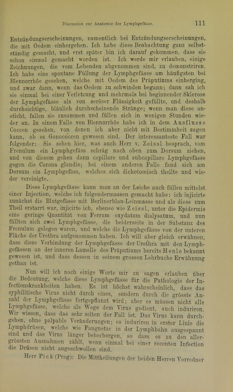 Entzündungserscheinungen, namentlich bei Entzündungserscheinungen, die mit Oedem einhergehen. Ich habe diese Beobachtung ganz selbst- ständig gemacht, und erst später bin ich darauf gekommen, dass sie schon einmal gemacht worden ist. Ich werde mir erlauben, einigo Zeichnungen, die vom Lebenden abgenommen sind, zu demonstriren. Ich habe eine spontane Füllung der Lymphgefässe am häufigsten bei Blennorrhoe gesehen, welche mit Oedem des Präputiums einherging, und zwar dann, wenn das Oedem zu schwinden begann; dann sah ich sie einmal bei einer Verletzung und mehrmals bei beginnender Sklerose der Lymphgefässe als von seröser Flüssigkeit gefüllte, und deshalb durchsichtige, bläulich durchscheinende Stränge; wenn man diese an- sticht, fallen sie zusammen und füllen sich in wenigen Stunden wie- der an. In einem Falle von Blennorrhoe habe ich in dem Ausflusse Coccen gesehen, von denen ich aber nicht mit Bestimmheit sagen kann, ob es Gonoco’ccen gewesen sind. Der interessanteste Fall war folgender: Sie sehen hier, was auch Herr v. Zeissl besprach, vom Frenulum ein Lymphgefäss schräg nach oben zum Dorsum ziehen, und von diesem gehen dann capillare und subcapillare Lymphgefässe gegen die Corona glandis; bei einem anderen Falle fand sich am Dorsum ein Lymphgefäss, welches sich dichotomisch theilte und wie- der vereinigte. Diese Lymphgefässe kann man an der Leiche auch füllen mittelst einer Injection, welche ich folgendermassen gemacht habe: ich injicirte zunächst die Blutgefässe mit Berlinerblau-Leinmasse und als diese zum Theil erstarrt war, injicirte ich, ebenso wie Zeissl, unter die Epidermis eine geringe Quantität von Ferrum oxydatum dialysatum, und nun füllten sich zwei Lymphgefässe, die beiderseits in der Substanz des Frenulum gelegen waren, und welche die Lymphgefässe von der unteren Fläche der Urethra aufgenommen haben. Ich will aber gleich erwähnen, dass diese Verbindung der Lymphgefässe der Urethra mit den Lymph- gefässen an der inneren Lamelle des Präputiums bereits H enle bekannt gewesen ist, und dass dessen in seinem grossen Lehrbuche Erwähnung gethan ist. Aun will ich noch einige Worte mir zu sagen erlauben über die Bedeutung, welche diese Lymphgefässe für die Pathologie der In- fectionskrankhciten haben. Es ist höchst wahrscheinlich, dass das syphilitische Virus nicht durch eines, sondern durch die grösste An- zahl der Lymphgefässe fortgepflanzt wird; aber es müssen nicht alle Lymphgefässe, welche als Wege dem Virus gedient, auch induriren Wir wissen, dass das sehr selten der Fall ist. Das Virus kann durch- gehen, ohne palpable Veränderungen; es induriren in erster Linie die Lymphdrüsen, welche wie Fangnetze in der Lymphbahn ausgespannt sind und das Virus länger beherbergen, so dass es zu den aller- grossten Ausnahmen zählt, wenn einmal bei einer recenten Infection die Drüsen nicht angeschwollen sind. Herr Pick (Prag): Die Mittheilungen der beiden Herren Vorredner