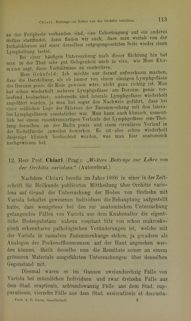 an der Peripherie vorhanden sind, eine Uebertragung auf ein anderes Gefäss stattfindet, dann finden wir auch, dass man weitab von der Initialsklerose auf einer derselben entgegengesetzten Seite wieder einen Lymphstrang tastet. . , , Bei einer häufigen Untersuchung nach dieser Richtung hin hat man in der That sehr gut Gelegenheit auch in vivo, wie Herr Ehr- mann sagt, diese Verhältnisse zu controliren. Herr Grünfeld: Ich möchte nur darauf aufmerksam machen, dass die Darstellung, als oh immer von einem einzigen Lymphgefässe des Dorsum penis die Rede gewesen wäre, nicht ganz richtig ist. Man hat schon wiederholt mehrere Lymphgefässe am Dorsum penis ver- laufend beobachtet; anderseits sind laterale Lymphgefässe wiederholt angeführt, worden, ja man hat sogar den Nachweis geführt, dass hei einer seitlichen Lage der Sklerose der Zusammenhang mit den latera- len Lymphgefässen constatirbar war. Man kann auch klinisch, nament- lich bei einem rosenkranzartigen Verlaufe der Lymphgefässe eine Thei- lung derselben an der Radix penis und einen circulären Verlauf in der Eichelfurche zuweilen bemerken. Es ist-also schon wiederholt dasjenige klinisch beobachtet worden, was man hier anatomisch nachgewiesen hat. 12. Herr Prof. Chiari (Prag): „Weitere Beiträge zur Lehre von der Orchitis variolosa.“ (Autoreferat,.) Nachdem Chiari bereits im Jahre 1886 in einer in der Zeit- schrift für Heilkunde publicirten Mittheilung über Orchitis vario- losa auf Grund der Untersuchung der Hoden von fünfzehn mit Variola behaftet gewesenen Individuen die Behauptung aufgestellt hatte, dass wenigstens bei den zur anatomischen Untersuchung gelangenden Fällen von Variola aus dem Knabenalter die eigent- liche Hodensubstanz nahezu constant Sitz von schon makrosko- pisch erkennbaren pathologischen Veränderungen ist, welche mit der Variola in causalem Zusammenhänge stehen, ja geradezu als Analogon der Pockenefflorescenzen auf der Haut angesehen wer- den können, theilt derselbe nun die Resultate seiner an einem grösseren Materiale ausgeführten Untersuchungen über denselben Gegenstand mit. Diesmal waren es im Gauzen zweiundsechzig Fälle von Variola bei männlichen Individuen und zwar dreizehn Fälle aus dem Stad, eruptionis, achtundzwanzig Fälle aus dem Stad, sup- purationis, vierzehn Fälle aus dem Stad, exsiccationis et decrusta- Verh. d. D. Denn. Gesellschaft. 8