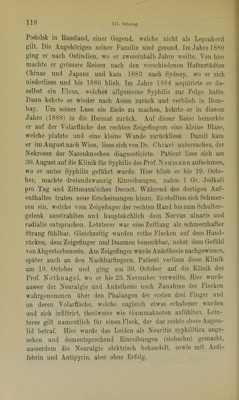 Podolsk iu Russland, einer Gegend, welche nicht als Lepraherd gilt. Die Angehörigen seiner Familie sind gesund. Im Jahre 1880 ging er nach Ostindien, wo er zweieinhalb Jahre weilte. Von hier machte er grössere Reisen nach den verschiedenen Hafenstädten Chinas und Japans und kam 1883 nach Sydney, wo er sich niederliess und his 1886 blieb. Im Jahre 1884 acquirirte er da- selbst ein Ulcus, welches allgemeine Syphilis zur Folge hatte. Dann kehrte er wieder nach Asien zurück und verblieb in Bom- bay. Um seiner Lues ein Ende zu machen, kehrte er in diesem Jahre (1888) in die Heimat zurück. Auf dieser Reise bemerkte er auf der Volarfläche des rechten Zeigefingers eine kleine Blase, welche platzte und eine kleine Wunde zurückliess. Damit kam er im August nach Wien, liess sich von Dr. Chiari untersuchender Nekrosen der Nasenknochen diagnosticirte. Patient liess sich am 30. August auf die Klinik für Syphilis des Prof. Neumann aufnehmen, wo er unter Syphilis geführt wurde. Hier blieb er bis 19. Octo- ber, machte dreiundzwanzig Einreibungen, nahm 1 Gr. Jodkali pro Tag und Zittmaun’sches Decoct. Während des dortigen Auf- enthaltes traten neue Erscheinungen hinzu. Es stellten sich Schmer- zen ein, welche vom Zeigefinger der rechten Hand bis zum Schulter- gelenk ausstrahlten und hauptsächlich dem Nervus ulnaris und radialis entsprachen. Letzterer war eine Zeitlang als schmerzhafter Strang fühlbar. Gleichzeitig wurden rothe Flecken auf dem Hand- rücken, dem Zeigefinger und Daumen bemerkbar, nebst dem Gefühl von Abgestorbensein. Am Zeigefinger wurde Anästhesie nachgewiesen, später auch an den Nachbarfingern. Patient verliess diese Klinik am 19. October und ging am 30. October auf die Klinik des Prof. Nothnagel, wo er bis 23. November verweilte. Hier wurde ausser der Neuralgie und Anästhesie noch Zunahme der Flecken wahrgenommen über den Phalangen der ersten drei Finger und an deren Volarfläche, welche zugleich etwas erhabeuer wurden und sich infiltrirt, theilweise wie Gummaknoten anfühlten. Letz- teres gilt namentlich für einen Fleck, der das rechte obere Augen- lid betraf. Hier wurde das Leiden als Neuritis syphilitica ange- sehen und dementsprechend Einreibungen (siebzehn) gemacht, ausserdem die Neuralgie elektrisch behandelt, sowie mit Anti- febrin und Antipyrin, aber ohne Erfolg.