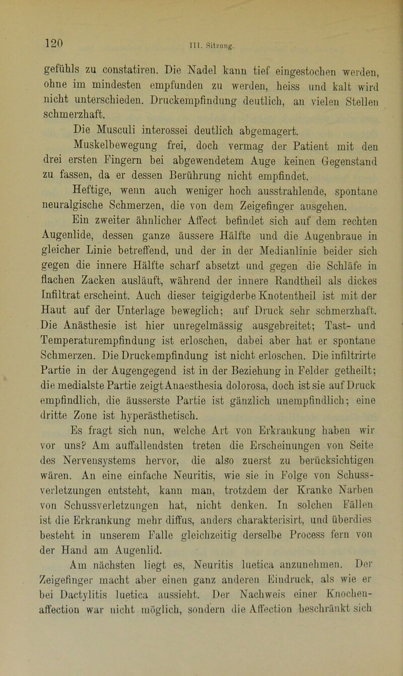 gefühls zu constatiren. Die Nadel kann tief eingestochen werden, ohne im mindesten empfunden zu werden, heiss und kalt wird nicht unterschieden. Druckempfindung deutlich, an vielen Stellen schmerzhaft. Die Musculi interossei deutlich abgemagert. Muskelbewegung frei, doch vermag der Patient mit den drei ersten Fingern bei abgewendetem Auge keinen Gegenstand zu fassen, da er dessen Berührung nicht empfindet. Heftige, wenn auch weniger hoch ausstrahlende, spontane neuralgische Schmerzen, die von dem Zeigefinger ausgehen. Ein zweiter ähnlicher Affect befindet sich auf dem rechten Augenlide, dessen ganze äussere Hälfte und die Augenbraue in gleicher Linie betreffend, und der in der Medianlinie beider sich gegen die innere Hälfte scharf absetzt und gegen die Schläfe in flachen Zacken ausläuft, während der innere Randtheil als dickes Infiltrat erscheint. Auch dieser teigigderbe Knotentheil ist mit der Haut auf der Unterlage beweglich; auf Druck sehr schmerzhaft. Die Anästhesie ist hier unregelmässig ausgebreitet; Tast- und Temperaturempfindung ist erloschen, dabei aber hat er spontane Schmerzen. Die Druckempfindung ist nicht erloschen. Die infiltrirte Partie in der Augengegend ist in der Beziehung in Felder getheilt; die medialste Partie zeigt Anaesthesia dolorosa, doch ist sie auf Druck empfindlich, die äusserste Partie ist gänzlich unempfindlich; eine dritte Zone ist hyperästhetisch. Es fragt sich nun, welche Art von Erkraukung haben wir vor uns? Am auffallendsten treten die Erscheinungen von Seite des Nervensystems hervor, die also zuerst zu berücksichtigen wären. An eine einfache Neuritis, wie sie in Folge von Schuss- verletzungen entsteht, kann man, trotzdem der Kranke Narben von Schussverletzungen hat, nicht denken. In solchen Fällen ist die Erkrankung mehr diffus, anders eharakterisirt, und überdies besteht in unserem Falle gleichzeitig derselbe Process fern von der Hand am Augenlid. Am nächsten liegt es, Neuritis luetica anzunehmen. Der Zeigefinger macht aber einen ganz anderen Eindruck, als wie er bei Dactylitis luetica aussieht. Der Nachweis einer Knochen- affection war nicht möglich, sondern die Affectiou beschränkt sich