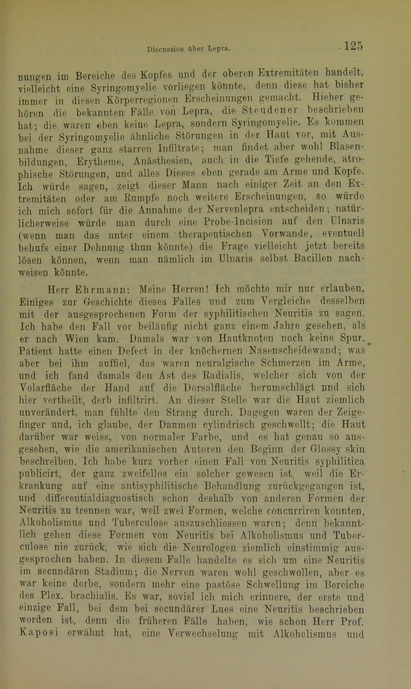 Biscussion über Lepra. nungen im Bereiche des Kopfes und der oberen Extremitäten handelt, vielleicht eine Syringomyelie vorliegen könnte, denn diese hat bisher immer in diesen Körperregionen Erscheinungen gemacht. Hieher ge- hören die bekannten Fälle von Lepra, die Steudener beschrieben hat; die waren eben keine Lepra, sondern Syringomyelie. Es kommen bei der Syringomyelie ähnliche Störungen in der Haut vor, mit Aus- nahme dieser ganz starren Infiltrate; man findet aber wohl Blasen- bildungen, Erytheme, Anästhesien, auch in die Tiefe gehende, atro- phische Störungen, und alles Dieses eben gerade am Arme und Kopfe. Ich würde sagen, zeigt dieser Mann nach einiger Zeit an den Ex- tremitäten oder am Rumpfe noch weitere Erscheinungen, so würde ich mich sofort für die Annahme der Nervenlepra entscheiden; natür- licherweise würde man durch eine Probe-Incision aut den CInaris (wenn man das unter einem therapeutischen Vorwände, eventuell behufs einer Dehnung thun könnte) die Frage vielleicht jetzt bereits lösen können, wenn man nämlich im Ulnaris selbst Bacillen nach- weisen könnte. Herr Ehrmann: Meine Herren! Ich möchte mir nur erlauben, Einiges zur Geschichte dieses Falles und zum Vergleiche desselben mit der ausgesprochenen Form der syphilitischen Neuritis zu sagen. Ich habe den Fall vor beiläufig nicht ganz einem Jahre gesehen, als er nach Wien kam. Damals war von Hautknoten noch keine Spur. ^ Patient hatte einen Defect in der knöchernen Nasenscheidewand; was aber bei ihm auffiel, das waren neuralgische Schmerzen im Arme, und ich fand damals den Ast des Radialis, welcher sich von der Volarfläclie der Hand auf die Dorsalfläche herumschlägt und sich hier vertheilt, derb infiltrirt. An dieser Stelle war die Haut ziemlich unverändert, man fühlte den Strang durch. Dagegen waren der Zeige- finger und, ich glaube, der Daumen cylindrisch geschwellt; die Haut darüber war weiss, von normaler Farbe, und es hat genau so aus- gesehen, wie die amerikanischen Autoren den Beginn der Glossy skin beschreiben. Ich habe kurz vorher einen Fall von Neuritis syphilitica publicirt, der ganz zweifellos ein solcher gewesen ist. weil die Er- krankung auf eine antisyphilitische Behandlung zurückgegangen ist, und differentialdiagnostisch schon deshalb von anderen Formen der Neuritis zu trennen war, weil zwei Formen, welche concurriren konnten, Alkoholismus und Tuberculose auszuschliossen waren; denn bekannt- lich gehen diese Formen von Neuritis bei Alkoholismus und Tuber- culose nie zurück, wie sich die Neurologen ziemlich einstimmig aus- gesprochen haben, ln diesem Falle handelte es sich um eine Neuritis im secundärcn Stadium; die Nerven waren wohl geschwollen, aber es war keine derbe, sondern mehr eine pastöse Schwellung im Bereiche des Plex. brachialis. Es war, soviel ich mich erinnere, der erste und einzige Fall, bei dem bei sccundärer Lues eine Neuritis beschrieben worden ist, denn dio früheren Fälle haben, wie schon Herr Prof. Kaposi erwähnt hat, eine Verwechselung mit Alkoholismus und