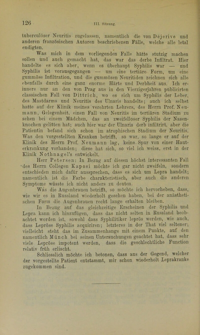 tuberculöser Neuritis zugelassen, namentlich die von Dejerive und anderen französischen Autoren beschriebenen Fälle, welche alle letal endigten. Was mich in dem vorliegenden Falle hätte stutzig machen sollen und auch gemacht hat, das war das derbe Infiltrat. Hier handelte es sich aber, wenn es überhaupt Syphilis war — und Syphilis ist vorausgegangen — um eine tertiäre Form, um eine gummöse Infiltration, und die gummösen Neuritiden zeichnen sich alle ebenfalls durch eine ganz enorme Härte und Derbheit aus. Ich er- innere nur an den von Prag aus in den Vierzigerjahren publicirten classischen Fall von Dittrich, wo es sich um Syphilis der Leber, des Mastdarms und Neuritis des Ulnaris handelte; auch ich selbst hatte auf der Klinik meines verehrten Lehrers, des Herrn Prof. Neu- mann, Gelegenheit, einen Fall von Neuritis im tertiären Stadium zu sehen bei einem Mädchen, das an zweifelloser Syphilis der Nasen- knochen gelitten hat; auch hier war der Ulnaris derb infiltrirt, aber die Patientin befand sich schon im atrophischen Stadium der Neuritis. Was den vorgestellten Kranken betrifft, so war, so lange er auf der Klinik des Herrn Prof. Neumann lag, keine Spur von einer Haut- erkrankung vorhanden; diese hat sich, so viel ich weiss, erst in der Klinik Nothnagel’s entwickelt. Herr Petersen: In Bezug auf diesen höchst interessanten Fall des Herrn Collegen Kaposi möchte ich gar nicht zweifeln, sondern entschieden mich dafür aussprechen, dass es sich um Lepra handelt; namentlich ist die Farbe charakteristisch, aber auch die anderen Symptome wüsste ich nicht anders zu deuten. Was die Augenbrauen betrifft, so möchte ich hervorheben, dass, wie wir es in Russland wiederholt gesehen haben, bei der anästheti- schen Form die Augenbrauen recht lange erhalten bleiben. In Bezug auf das gleichzeitige Erscheinen der Syphilis und Lepra kann ich hinzufügen, dass das nicht selten in Russland beob- achtet worden ist, sowohl dass Syphilitiker leprös werden, wie auch, dass Lepröse Syphilis acquiriren; letzteres in der That viel seltener; vielleicht steht das im Zusammenhänge mit einem Punkte, auf den namentlich Münch bei seinen Untersuchungen geachtet hat, dass sehr viele Lepröse impotent werden, dass die geschlechtliche Function relativ früh erlischt. Schliesslich möchto ich betonen, dass aus der Gegend, welcher der vorgestellte Patient entstammt, mir schon wiederholt Leprakranke zugekommen sind.