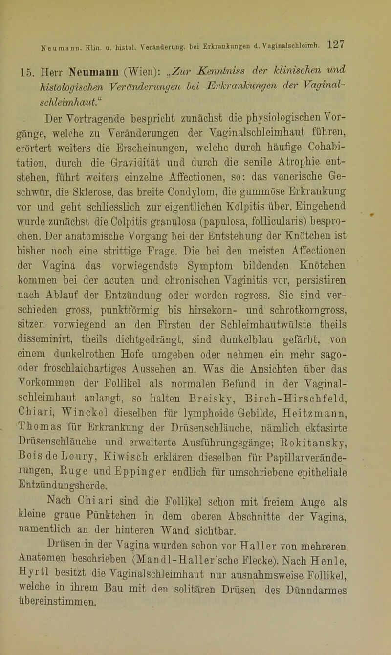 15. Herr Neumann (Wien): „Zur Kcnntniss der klinischen und histologischen Veränderungen bei Erkrankungen der Vaginal- schleimhaut.11 Der Vortragende bespricht zunächst die physiologischen Vor- gänge, welche zu Veränderungen der Vaginalschleimhaut führen, erörtert weiters die Erscheinungen, welche durch häufige Cohabi- tation, durch die Gravidität und durch die senile Atrophie ent- stehen, führt weiters einzelne Affectionen, so: das venerische Ge- schwür, die Sklerose, das breite Condylom, die gummöse Erkrankung vor und geht schliesslich zur eigentlichen Kolpitis über. Eingehend wurde zunächst die Colpitis granulosa (papulosa, follicularis) bespro- chen. Der anatomische Vorgang bei der Entstehung der Knötchen ist bisher noch eine strittige Frage. Die bei den meisten Affectionen der Vagina das vorwiegendste Symptom bildenden Knötchen kommen bei der acuten und chronischen Vaginitis vor, persistiren nach Ablauf der Entzündung oder werden regress. Sie sind ver- schieden gross, punktförmig bis hirsekorn- und schrotkorngross, sitzen vorwiegend an den Firsten der Schleimhautwülste theils disseminirt, theils dichtgedrängt, sind dunkelblau gefärbt, von einem dunkelrothen Hofe umgeben oder nehmen ein mehr sago- oder froschlaichartiges Aussehen an. Was die Ansichten über das Vorkommen der Follikel als normalen Befund in der Vaginal- schleimhaut anlangt, so halten Breisky, Birch-Hirschfeld, Chiari, Winckel dieselben für lymphoide Gebilde, Heitzmann, Thomas für Erkrankung der Drüsenschläuche, nämlich ektasirte Drüsenschläuche und erweiterte Ausführungsgänge-, Rokitansky, BoisdeLoury, Kiwisch erklären dieselben für Papillarverände- rungen, Rüge undEppinger endlich für umschriebene epitheliale Entzündungsherde. Nach Chiari sind die Follikel schon mit freiem Auge als kleine graue Pünktchen in dem oberen Abschnitte der Vagina, namentlich an der hinteren Wand sichtbar. Drüsen in der Vagina wurden schon vor Haller von mehreren Anatomen beschrieben (Man dl-Haller’sche Flecke). Nach Henle, Hyrtl besitzt die Vaginalschleimhaut nur ausnahmsweise Follikel, welche in ihrem Bau mit den solitären Drüsen des Dünndarmes übereinstimmen.