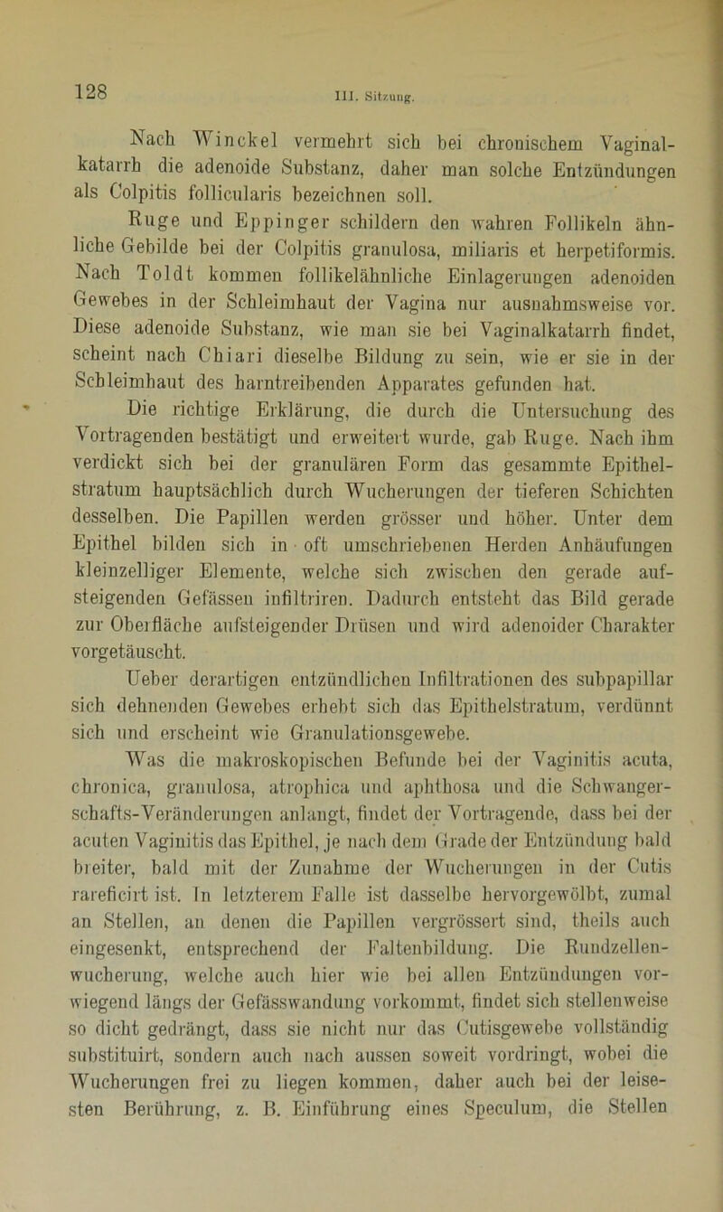 Nach Winckel vermehrt sich bei chronischem Vaginal- katarrh die adenoide Substanz, daher man solche Entzündungen als Colpitis follicularis bezeichnen soll. Rüge und Eppinger schildern den wahren Follikeln ähn- liche Gebilde bei der Colpitis granulosa, miliaris et herpetiformis. Nach Toldt kommen follikelähnliche Einlagerungen adenoiden Gewebes in der Schleimhaut der Vagina nur ausnahmsweise vor. Diese adenoide Substanz, wie man sie bei Vaginalkatarrh findet, scheint nach Chiari dieselbe Bildung zu sein, wie er sie in der Schleimhaut des harntreibenden Apparates gefunden hat. Die richtige Erklärung, die durch die Untersuchung des Vortragenden bestätigt und erweitert wurde, gab Rüge. Nach ihm verdickt sich hei der granulären Form das gesammte Epithel- stratum hauptsächlich durch Wucherungen der tieferen Schichten desselben. Die Papillen werden grösser und höher. Unter dem Epithel bilden sich in oft umschriebenen Herden Anhäufungen kleinzelliger Elemente, welche sich zwischen den gerade auf- steigenden Gefässen infiltriren. Dadurch entsteht das Bild gerade zur Oberfläche aufsteigender Drüsen und wird adenoider Charakter vorgetäuscht. Ueber derartigen entzündlichen Infiltrationen des subpapillar sich dehnenden Gewebes erhebt sich das Epithelstratum, verdünnt sich und erscheint wie Granulationsgewebe. Was die makroskopischen Befunde bei der Vaginitis acuta, chronica, granulosa, atrophica und aphthosa und die Schwanger- schafts-Veränderungen anlangt, findet der Vortragende, dass bei der acuten Vaginitis das Epithel, je nach dem Grade der Entzündung bald breiter, bald mit der Zunahme der Wucherungen in der Cutis rareficirt ist. ln letzterem Falle ist dasselbe hervorgewölbt, zumal an Stellen, an denen die Papillen vergrössert sind, theils auch eingesenkt, entsprechend der Faltenbildung. Die Rundzellen- wucherung, welche auch hier wie bei allen Entzündungen vor- wiegend längs der Gefässwandung vorkommt, findet sich stellenweise so dicht gedrängt, dass sie nicht nur das Cutisgewebe vollständig substituirt, sondern auch nach aussen soweit vordringt, wobei die Wucherungen frei zu liegen kommen, daher auch bei der leise- sten Berührung, z. B. Einführung eines Speculum, die Stellen