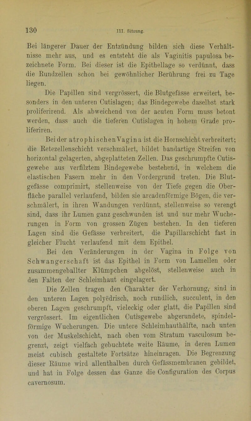 Bei längerer Dauer der Entzündung bilden sich diese Verhält- nisse mehr aus, und es entsteht die als Vaginitis papulosa be- zeichnete Form. Bei dieser ist die Epithellage so verdünnt, dass die Bundzellen schon hei gewöhnlicher Berührung frei zu Tage liegen. Die Papillen sind vergrössert, die Blutgefässe erweitert, be- sonders in den unteren Cutislagen; das Bindegewebe daselbst stark proliferirend. Als abweichend von der acuten Form muss betont werden, dass auch die tieferen Cutislagen ip hohem Grade pro- liferiren. Beider atrophischenVagina ist die Hornschicht verbreitert; die Betezellenschicht verschmälert, bildet bandartige Streifen von horizontal gelagerten, abgeplatteten Zellen. Das geschrumpfte Cutis- gewebe aus verfilztem Bindegewebe bestehend, in welchem die elastischen Fasern mehr in den Vordergrund treten. Die Blut- gefässe comprimirt, stellenweise von der Tiefe gegen die Ober- fläche parallel verlaufend, bilden sie arcadenförmige Bögen, die ver- schmälert, in ihren Wandungen verdünnt, stellenweise so verengt sind, dass ihr Lumen ganz geschwunden ist und nur mehr Wuche- rungen in Form von grossen Zügen bestehen. In den tieferen Lagen sind die Gefässe verbreitert, die Papillarschicht fast in gleicher Flucht verlaufend mit dem Epithel. Bei den Veränderungen in der Vagina in Folge von Schwangerschaft ist das Epithel in Form von Lamellen oder zusammengeballter Klümpchen abgelöst, stellenweise auch in den Falten der Schleimhaut eingelagert. Die Zellen tragen den Charakter der Verhornung, sind in den unteren Lagen polyedrisch, noch rundlich, succulent, in den oberen Lagen geschrumpft, vieleckig oder glatt, die Papillen sind vergrössert. Im eigentlichen Cutisgewebe abgerundete, spindel- förmige Wucherungen. Die untere Schleimhauthälfte, nach unten von der Muskelschicht, nach oben vom Stratum vasculosum be- grenzt, zeigt vielfach gebuchtete weite Bäume, in deren Lumen meist cubisch gestaltete Fortsätze hineinragen. Die Begrenzung dieser Bäume wird allenthalben durch Gefässmembranen gebildet, und hat in Folge dessen das Ganze die Configuration des Corpus cavemosum.