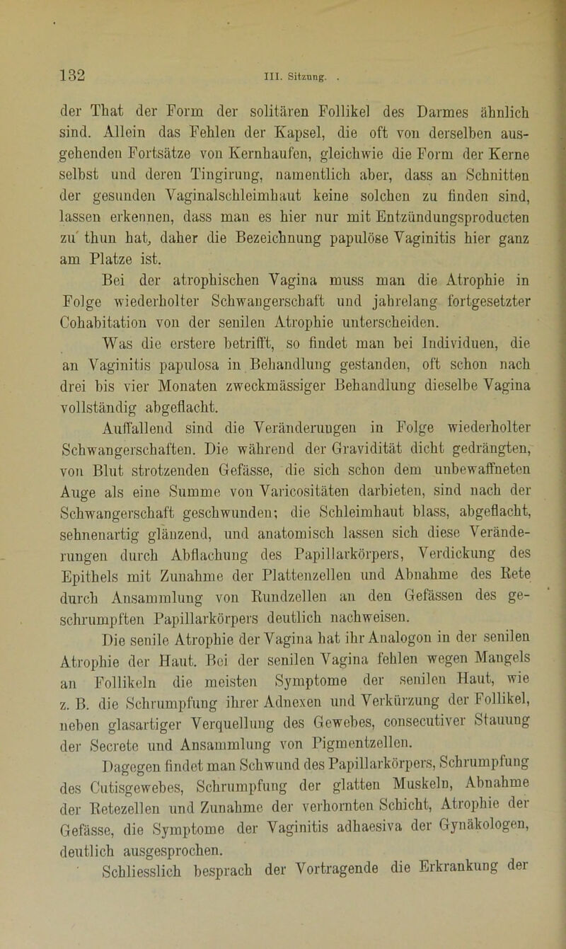 der That der Form der solitären Follikel des Darmes ähnlich sind. Allein das Fehlen der Kapsel, die oft von derselben aus- gehenden Fortsätze von Kernhaufen, gleichwie die Form der Kerne selbst und deren Tingirung, namentlich aber, dass an Schnitten der gesunden Vaginalschleimhaut keine solchen zu finden sind, lassen erkennen, dass man es hier nur mit Entzündungsproducten zu thun hat, daher die Bezeichnung papulöse Vaginitis hier ganz am Platze ist. Bei der atrophischen Vagina muss man die Atrophie in Folge wiederholter Schwangerschaft und jahrelang fortgesetzter Cohabitation von der senilen Atrophie unterscheiden. Was die erstere betrifft, so findet man bei Individuen, die an Vaginitis papulosa in Behandlung gestanden, oft schon nach drei bis vier Monaten zweckmässiger Behandlung dieselbe Vagina vollständig abgeflacht. Auffallend sind die Veränderungen in Folge wiederholter Schwangerschaften. Die während der Gravidität dicht gedrängten, von Blut strotzenden Gefässe, die sich schon dem unbewaffneten Auge als eine Summe von Varicositäten darbieten, sind nach der Schwangerschaft geschwunden; die Schleimhaut blass, abgeflacht, sehnenartig glänzend, und anatomisch lassen sich diese Verände- rungen durch Abflachung des Papillarkörpers, Verdickung des Epithels mit Zunahme der Plattenzellen und Abnahme des Rete durch Ansammlung von Rundzellen an den Gefässen des ge- schrumpften Papillarkörpers deutlich nachweisen. Die senile Atrophie der Vagina hat ihr Analogon in der senilen Atrophie der Haut. Bei der senilen Vagina fehlen wegen Mangels an Follikeln die meisten Symptome der senilen Haut, wie z. B. die Schrumpfung ihrer Adnexen und Verkürzung der Follikel, neben glasartiger Verquellung des Gewebes, consecutiver Stauung der Secrete und Ansammlung von Pigmentzellen. Dagegen findet man Schwund des Papillarkörpers, Schrumpfung des Cutisgewebes, Schrumpfung der glatten Muskeln, Abnahme der Retezellen und Zunahme der verhornten Schicht, Atrophie dei Gefässe, die Symptome der Vaginitis adhaesiva der Gynäkologen, deutlich ausgesprochen. Schliesslich besprach der Vortragende die Erkrankung der