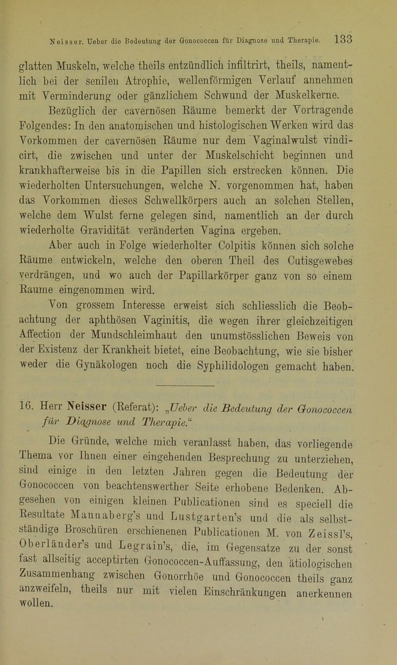 glatten Muskeln, welche tlieils entzündlich infiltrirt, theils, nament- lich hei der senilen Atrophie, wellenförmigen Verlauf annehmen mit Verminderung oder gänzlichem Schwund der Muskelkerne. Bezüglich der cavernösen Bäume bemerkt der Vortragende Folgendes: In den anatomischen und histologischen Werken wird das Vorkommen der cavernösen Bäume nur dem Vaginalwulst vindi- cirt, die zwischen und unter der Muskelschicht beginnen und krankhafterweise bis in die Papillen sich erstrecken können. Die wiederholten Untersuchungen, welche N. vorgenommen hat, haben das Vorkommen dieses Schwellkörpers auch an solchen Stellen, welche dem Wulst ferne gelegen sind, namentlich an der durch wiederholte Gravidität veränderten Vagina ergehen. Aber auch in Folge wiederholter Colpitis können sich solche Bäume entwickeln, welche den oberen Theil des Cutisgewebes verdrängen, und wo auch der Papillarkörper ganz von so einem Baume eingenommen wird. Von grossem Interesse erweist sich schliesslich die Beob- achtung der aphthösen Vaginitis, die wegen ihrer gleichzeitigen Affection der Mundschleimhaut den unumstösslichen Beweis von der Existenz der Krankheit bietet, eine Beobachtung, wie sie bisher weder die Gynäkologen noch die Syphilidologen gemacht haben. 16. Herr Neisser (Beferat): „lieber die Bedeutung der Q-onococcen für Diqgnose und Therapie.11 Die Gründe, welche mich veranlasst haben, das vorliegende Thema vor Ihnen einer eingehenden Besprechung zu unterziehen, sind einige in den letzten Jahren gegen die Bedeutung der Gonococcen von beachtenswerther Seite erhobene Bedenken” Ab- gesehen von einigen kleinen Publicationen sind es speciell die Resultate Mannaberg’s und Lustgartens und die als selbst- ständige Broschüren erschienenen Publicationen M. von Zeissl’s, Oberläuder’s und Legrain’s, die, im Gegensätze zu der sonst last allseitig acceptirten Gonococcen-Auffassung, den ätiologischen Zusammenhang zwischen Gonorrhöe und Gonococcen theils ganz anzweifeln, theils nur mit vielen Einschränkungen anerkennen wollen.