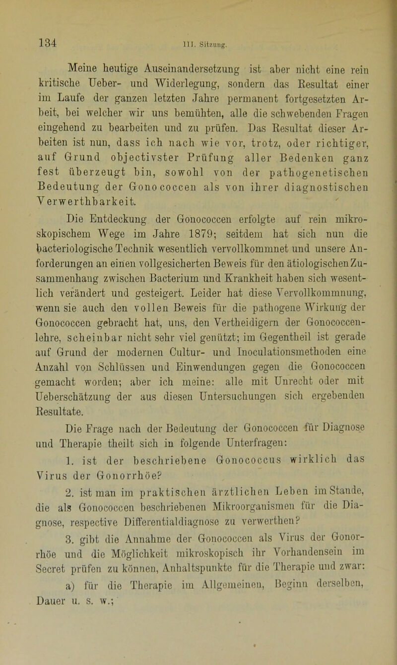 Meine heutige Auseinandersetzung ist aber nicht eine rein kritische Ueber- und Widerlegung, sondern das Resultat einer im Laufe der ganzen letzten Jahre permanent fortgesetzten Ar- beit, bei welcher wir uns bemühten, alle die schwebenden Fragen eingehend zu bearbeiten und zu prüfen. Das Resultat dieser Ar- beiten ist nun, dass ich nach wie vor, trotz, oder richtiger, auf Grund objectivster Prüfung aller Bedenken ganz fest überzeugt bin, sowohl von der pathogenetischen Bedeutung der Gonococcen als von ihrer diagnostischen Y erwerthbarkeit. Die Entdeckung der Gonococcen erfolgte auf rein mikro- skopischem Wege im Jahre 1879; seitdem hat sich nun die bacteriologische Technik wesentlich vervollkommnet und unsere An- forderungen an einen vollgesicherten Beweis für den ätiologischen Zu- sammenhang zwischen Bacterium und Krankheit haben sich wesent- lich verändert und gesteigert. Leider hat diese Vervollkommnung, wenn sie auch den vollen Beweis für die pathogene Wirkung der Gonococcen gebracht hat, uns, den Vertheidigern der Gonococcen- lehre, scheinbar nicht sehr viel genützt; im Gegentheil ist gerade auf Grund der modernen Cultur- und Inoculationsmethoden eine Anzahl von Schlüssen und Einwendungen gegen die Gonococcen gemacht worden; aber ich meine: alle mit Unrecht oder mit Ueberschätzung der aus diesen Untersuchungen sich ergebenden Resultate. Die Frage nach der Bedeutung der Gonococcen für Diagnose und Therapie theilt sich in folgende Unterfragen: 1. ist der beschriebene Gonococcus wirklich das Virus der Gonorrhöe? 2. ist man im praktischen ärztlichen Leben imstande, die als Gonococcen beschriebenen Mikroorganismen für die Dia- gnose, respective Differontialdiagno.se zu verwerthen? 3. gibt die Annahme der Gonococcen als Virus der Gonor- rhöe und die Möglichkeit mikroskopisch ihr Vorhandensein im Secret prüfen zu können, Anhaltspunkte für die Therapie und zwar: a) für die Therapie im Allgemeinen, Beginn derselben, Dauer u. s. w.;