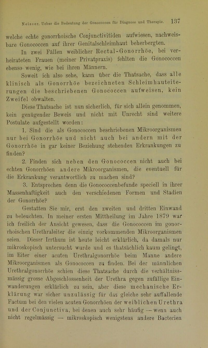 welche echte gonorrhoische Conjunctivitiden aufwiesen, nachweis- bare Gonococcen auf ihrer Genitalschleimhaut beherbergten. In zwei Fällen weiblicher Rectal-Gonorrhöe, hei ver- heirateten Frauen (meiner Privatpraxis) fehlten die Gonococcen ebenso wenig, wie bei ihren Männern. Soweit ich also sehe, kann über die Thatsache, dass alle klinisch als Gonorrhöe bezeichneten Schleimhauteite- rungen die beschriebenen Gonococcen aufweisen, kein ö Zweifel obwalten. Diese Thatsache ist nun sicherlich, für sich allein genommen, kein genügender Beweis und nicht mit Unrecht sind weitere Postulate aufgestellt worden: 1. Sind die als Gonococcen beschriebenen Mikroorganismen nur bei Gonorrhöe und nicht auch bei andern mit der Gonorrhöe in gar keiner Beziehung stehenden Erkrankungen zu finden? 2. Finden sich neben den Gonococcen nicht auch bei echten Gonorrhöen andere Mikroorganismen, die eventuell für die Erkrankung verantwortlich zu machen sind? 3. Entsprechen denn die Gonococcenbefunde speciell in ihrer Massenhaftigkeit auch den verschiedenen Formen und Stadien der Gonorrhöe? Gestatten Sie mir, erst den zweiten und dritten Einwand zu beleuchten. In meiner ersten Mittheilung im Jahre 1879 war ich freilich der Ansicht gewesen, dass die Gonococcen im gonor- rhoischen Urethraleiter die einzig vorkommenden Mikroorganismen seien. Dieser Irrthum ist heute leicht erklärlich, da damals nur mikroskopisch untersucht wurde und es thatsächlich kaum gelingt, im Eiter einer acuten Urethralgouorrhöe beim Manne andere Mikroorganismen als Gonococcen zu finden. Bei der männlichen Urethralgonorrhöe schien diese Thatsache durch die verhältniss- mässig grosse Abgeschlossenheit der Urethra gegen zufällige Ein- wanderungen erklärlich zu sein, aber diese mechanische Er- klärung war sicher unzulässig für das gleiche sehr auffallende Factum bei den vielen acuten Gonorrhöen der weiblichen Urethra und der Conjunctiva, bei denen auch sehr häufig — wenn auch nicht regelmässig — mikroskopisch wenigstens andere Bacterien