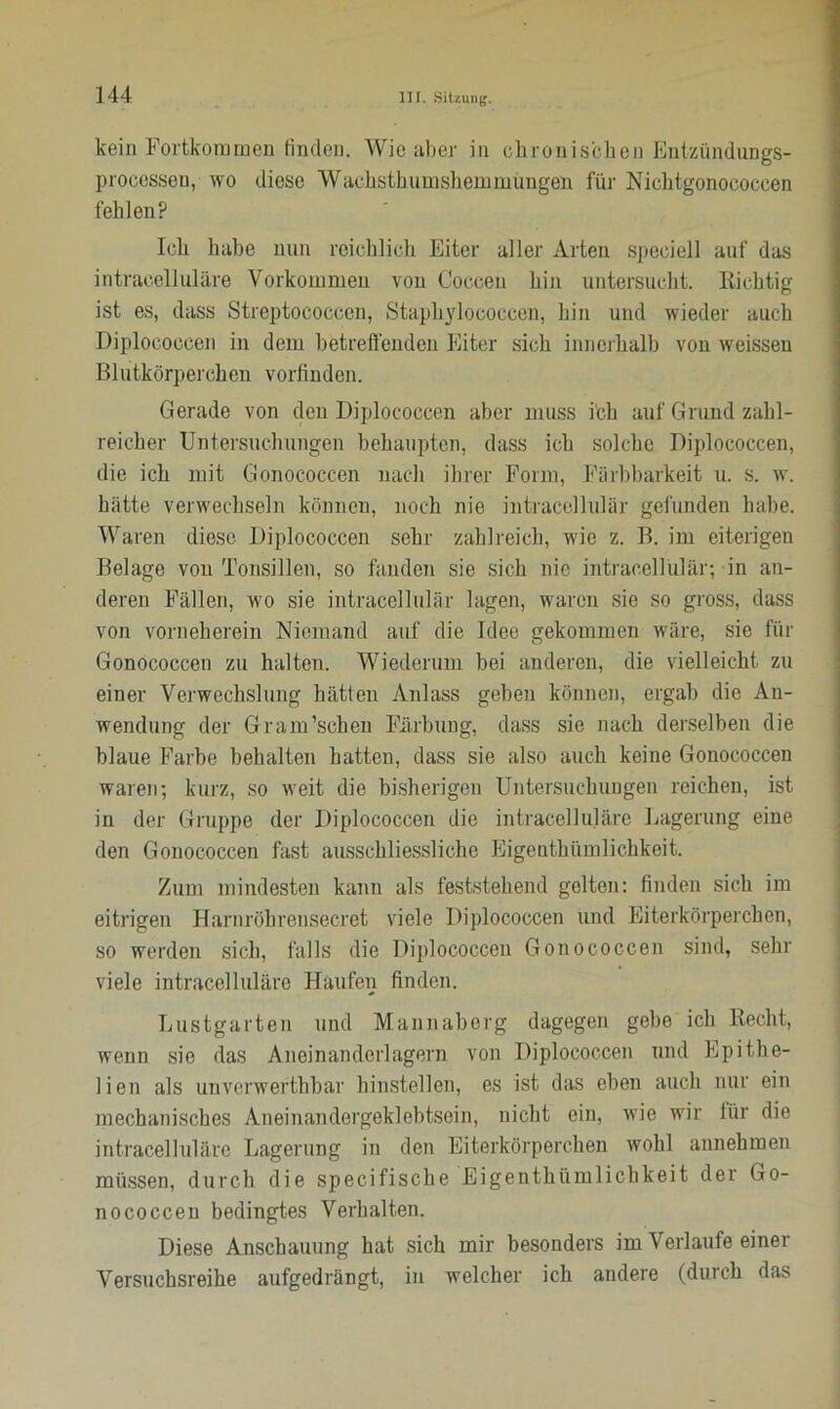 kein Fortkommen finden. Wie aber in chronischen Entziindungs- processen, wo diese Wachst umshemmüngen für Nichtgonococcen fehlen? Ich habe nun reichlich Eiter aller Arten speciell auf das intracelluläre Vorkommen von Coccen hin untersucht, nichtig ist es, dass Streptococcen, Staphylococcen, hin und wieder auch Diplococcen in dem betreffenden Eiter sich innerhalb von weissen Blutkörperchen vorfinden. Gerade von den Diplococcen aber muss i'ch auf Grund zahl- reicher Untersuchungen behaupten, dass ich solche Diplococcen, die ich mit Gonococcen nach ihrer Form, Färbbarkeit u. s. w. hätte verwechseln können, noch nie intracellulär gefunden habe. Waren diese Diplococcen sehr zahlreich, wie z. B. im eiterigen Belage von Tonsillen, so fanden sie sich nie intracellulär; in an- deren Fällen, wo sie intracellulär lagen, waren sie so gross, dass von vorn eherein Niemand auf die Idee gekommen wäre, sie für Gonococcen zu halten. Wiederum bei anderen, die vielleicht zu einer Verwechslung hätten Anlass geben können, ergab die An- wendung der Gram’schen Färbung, dass sie nach derselben die blaue Farbe behalten hatten, dass sie also auch keine Gonococcen waren; kurz, so weit die bisherigen Untersuchungen reichen, ist in der Gruppe der Diplococcen die intracelluläre Lagerung eine den Gonococcen fast ausschliessliche Eigentümlichkeit. Zum mindesten kann als feststehend gelten: finden sich im eitrigen Harnröhrcnsecret viele Diplococcen und Eiterkörperchen, so werden sich, falls die Diplococcen Gonococcen sind, sehr viele intracelluläre Haufen finden. Lustgarten und Mannaberg dagegen gebe ich Recht, wenn sie das Aneinanderlagern von Diplococcen und Epithe- lien als unverwertbar hinstellen, es ist das eben auch nur ein mechanisches Aneinandergeklebtsein, nicht ein, wie wir für die intracelluläre Lagerung in den Eiterkörperchen wohl annehmen müssen, durch die specifische Eigentümlichkeit der Go- nococcen bedingtes Verhalten. Diese Anschauung hat sich mir besonders im Verlaufe einer Versuchsreihe aufgedrängt, in welcher ich andere (durch das