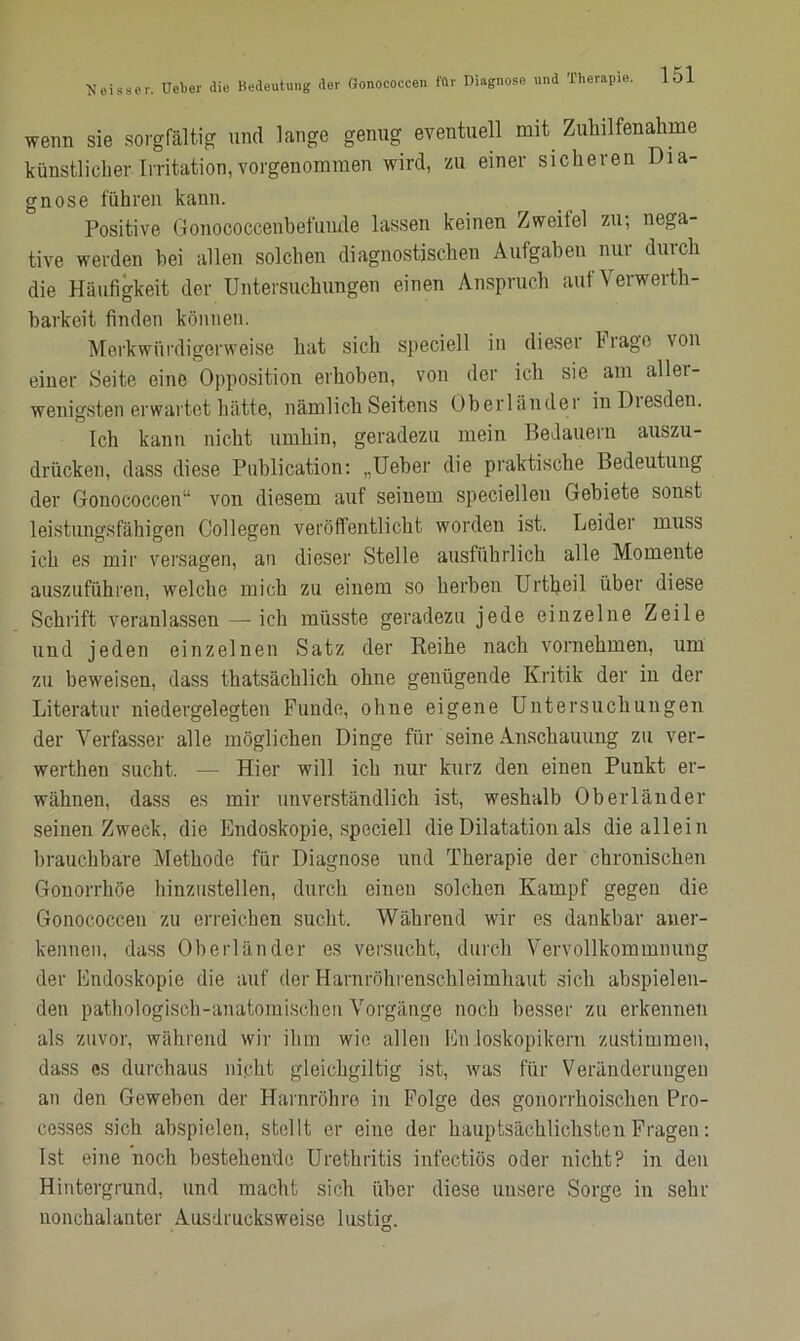 wenn sie sorgfältig und lange genug eventuell mit Zuhilfenahme künstlicher.Irritation,vorgenommen wird, zu einer sicheren Dia- gnose führen kann. Positive Gonococcenbefunde lassen keinen Zweifel zu; nega- tive werden bei allen solchen diagnostischen Aufgaben nur durch die Häufigkeit der Untersuchungen einen Anspruch aufVerwerth- barkeit finden können. Merkwürdigerweise hat sich speciell in dieser krage von einer Seite eine Opposition erhoben, von der ich sie am allei- wenigsten erwartet hätte, nämlich Seitens Oberländer in Diesden. Ich kann nicht umhin, geradezu mein Bedauern auszu- drücken, dass diese Publication: „Ueber die praktische Bedeutung der Gonococcen“ von diesem auf seinem speciellen Gebiete sonst leistungsfähigen Collegen veröffentlicht worden ist. Leider muss ich es mir versagen, an dieser Stelle ausführlich alle Momente auszuführen, welche mich zu einem so herben Urtheil über diese Schrift veranlassen — ich müsste geradezu jede einzelne Zeile und jeden einzelnen Satz der Reihe nach vornehmen, um zu beweisen, dass thatsächlich ohne genügende Kritik der in der Literatur niedergelegten Funde, ohne eigene Untersuchungen der Verfasser alle möglichen Dinge für seine Anschauung zu ver- werthen sucht. — Hier will ich nur kurz den einen Punkt er- wähnen, dass es mir unverständlich ist, weshalb Oberländer seinen Zweck, die Endoskopie, speciell die Dilatation als die allein brauchbare Methode für Diagnose und Therapie der chronischen Gonorrhöe hinzustellen, durch einen solchen Kampf gegen die Gonococcen zu erreichen sucht. Während wir es dankbar aner- kennen, dass Oberländer es versucht, durch Vervollkommnung der Endoskopie die auf der Harnröhrenschleimhaut sich abspielen- den pathologisch-anatomischen Vorgänge noch besser zu erkennen als zuvor, während wir ihm wie allen En loskopikern zustimmen, dass es durchaus nicht gleichgiltig ist, was für Veränderungen an den Geweben der Harnröhre in Folge des gonorrhoischen Pro- cesses sich abspielen, stellt er eine der hauptsächlichsten Fragen: Ist eine noch bestehende Urethritis infectiös oder nicht? in den Hintergrund, und macht sich über diese unsere Sorge in sehr nonchalanter Ausdrucksweise lustig.