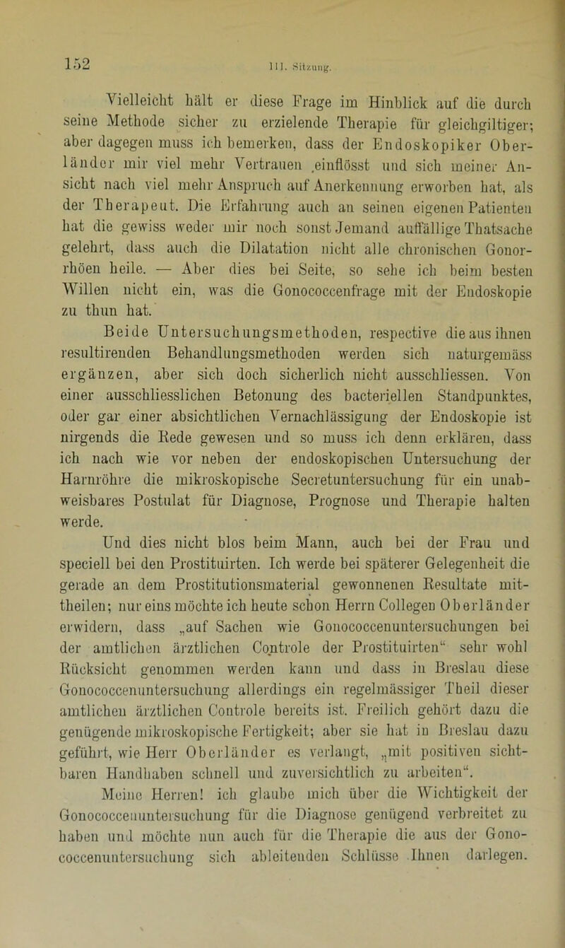 Vielleicht hält er diese Frage im Hinblick auf die durch seine Methode sicher zu erzielende Therapie für gleickgiltiger; aber dagegen muss ich bemerken, dass der Endoskopiker Ober- länder mir viel mehr Vertrauen einflösst und sich meiner An- sicht nach viel mehr Anspruch auf Anerkennung erworben hat, als der Therapeut. Die Erfahrung auch an seinen eigenen Patienten hat die gewiss weder mir noch sonst Jemand auffällige Thatsache gelehrt, dass auch die Dilatation nicht alle chronischen Gonor- rhöen heile. — Aber dies bei Seite, so sehe ich beim besten Willen nicht ein, was die Gonococcenfrage mit der Endoskopie zu thun hat. Beide Untersuchungsmethoden, respective die aus ihnen resultirenden Behandlungsmethoden werden sich naturgemäss ergänzen, aber sich doch sicherlich nicht ausschliessen. Von einer ausschliesslichen Betonung des bacteriellen Standpunktes, oder gar einer absichtlichen Vernachlässigung der Endoskopie ist nirgends die Bede gewesen und so muss ich denn erklären, dass ich nach wie vor neben der endoskopischen Untersuchung der Harnröhre die mikroskopische Secretuntersuchung für ein unab- weisbares Postulat für Diagnose, Prognose und Therapie halten werde. Und dies nicht blos beim Mann, auch bei der Frau und speciell bei den Prostituirten. Ich werde bei späterer Gelegenheit die gerade an dem Prostitutionsmaterial gewonnenen Resultate mit- theilen; nur eins möchte ich heute schon Herrn Collegen Oberländer erwidern, dass „auf Sachen wie Gonococcenuntersuchungen bei der amtlichen ärztlichen Controle der Prostituirten“ sehr wohl Rücksicht genommen werden kann und dass in Breslau diese Gonococcenuntersuckung allerdings ein regelmässiger Theil dieser amtlichen ärztlichen Controle bereits ist. Freilich gehört dazu die genügende mikroskopische Fertigkeit; aber sie hat in Breslau dazu geführt, wie Herr Oberländer es verlangt, nmit positiven sicht- baren Handhaben schnell und zuversichtlich zu arbeiten“. Meine Herren! ich glaube mich über die Wichtigkeit der Gonococceiiuntersuehung für die Diagnose genügend verbreitet zu haben und möchte nun auch für die Therapie die aus der Gono- coccenuntersuckung sich ableiteuden Schlüsse Ihnen darlegen.