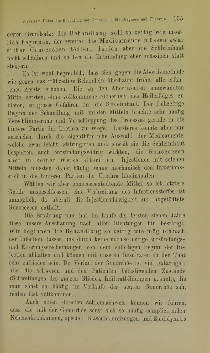 ersten Grundsatz: die Behandlung soll so zeitig wie mög- lich beginnen, der zweite: die Medicamente müssen zwai sicher Gonococcen tödten. dürfen aber die Schleimhaut nicht schädigen und sollen die Entzündung eher massigen statt steigern. Es ist wohl begreiflich, dass sich gegen die Abortivmethode wie gegen das frühzeitige Behandeln überhaupt früher alle erfah- renen Aerzte erhoben. Die zu den Abortiveuren angewandten Mittel setzten, ohne vollkommene Sicherheit des Heilerfolges zu bieten, zu grosse Gefahren für die Schleimhaut. Der frühzeitige Beginn der Behandlung mit milden Mitteln brachte sehr häufig Verschlimmerung und Verschleppung des Processes gerade in die hintere Partie der Urethra zu Wege. Letzteres konnte aber nur geschehen durch die eigenthiimliehe Auswahl der Medicamente, welche zwar leicht adstringirten und, soweit sie die Schleimbaut bespülten, auch entzündungswidrig wirkten, die Gonococcen aber in keiner Weise alterirten. Injectionen mit solchen Mitteln mussten daher häufig genug mechanisch den Infections- stoff in die hinteren Partien der Urethra hineinspülen. Wählen wir aber gonococcentödtende Mittel, so ist letztere Gefahr ausgeschlossen, eine Verbreitung des Infectionsstoffes ist unmöglich, da überall die Injectionsfliissigkeit nur abgetödtete Gonococcen enthält. Die Erfahrung nun hat im Laufe der letzten sieben Jahre diese unsere Anschauung nach allen Richtungen hin bestätigt. Wir beginnen die Behandlung so zeitig wie möglichnach der Infection, lassen uns durch keine noch so heftige Entzündungs- und Eiterungserscheinungen von dem sofortigen Beginn der In- jection abhalten und können mit unseren E/jsultaten in der That sehr zufrieden sein. Der Verlauf der Gonorrhöe ist viel gutartiger, alle die schweren und den Patienten belästigenden Zustände (Schwellungen des ganzen Gliedes, Infiltratbildungen u. ähnl.), die man sonst so häufig im Verlaufe Mer acuten Gonorrhöe sah, fehlen fast vollkommen. Auch einen directen Zahlennachweis können wir führen, dass die mit der Gonorrhöe sonst sich so häufig complicircnden Nebenerkraukungen, speciell Blasenhalsreizungen und Epididymitis