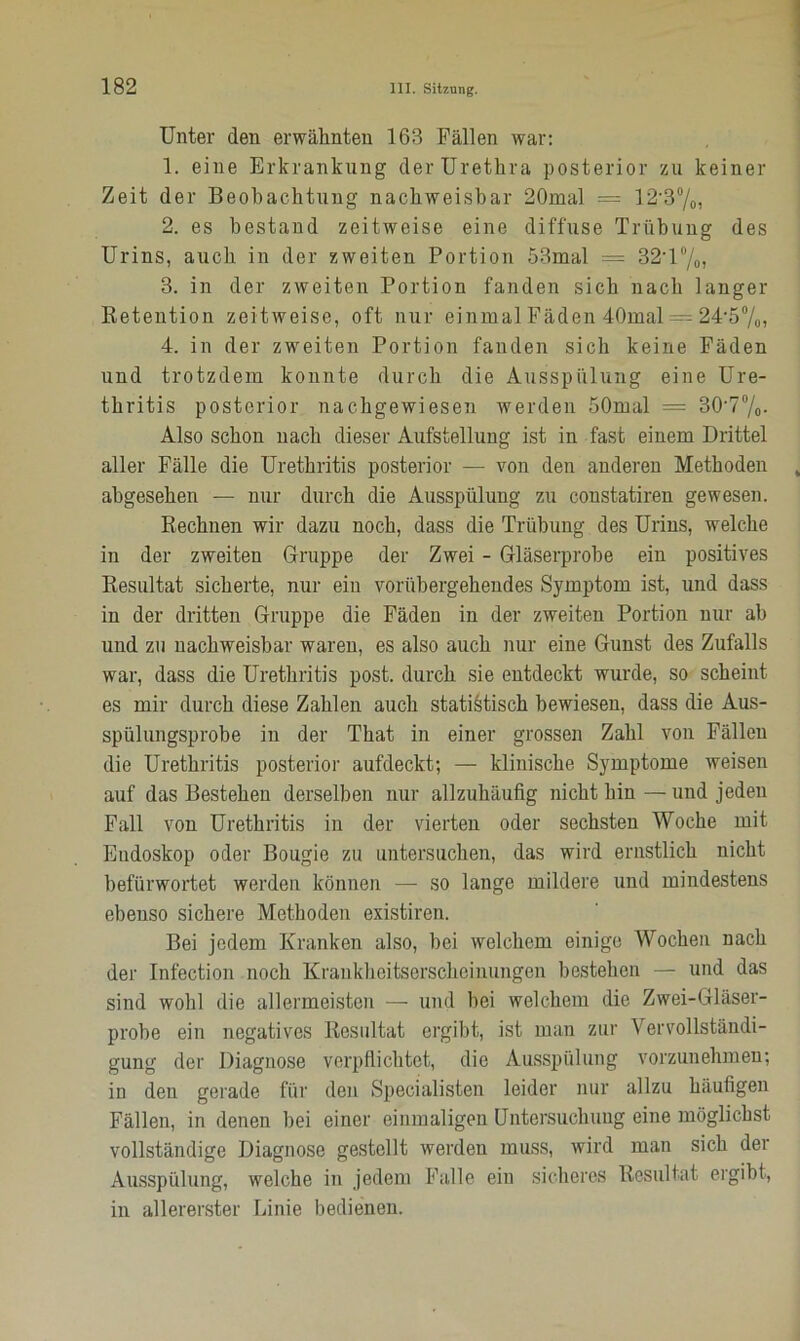 Unter den erwähnten 163 Fällen war: 1. eine Erkrankung der Urethra posterior zu keiner Zeit der Beobachtung nachweisbar 20mal = 12*3°/0, 2. es bestand zeitweise eine diffuse Trübung des Urins, auch in der zweiten Portion 53mal — 32'1 °/0, 3. in der zweiten Portion fanden sich nach langer Retention zeitweise, oft nur einmal Fäden 40mal =- 24-5%, 4. in der zweiten Portion fanden sich keine Fäden und trotzdem konnte durch die Ausspülung eine Ure- thritis posterior nachgewiesen werden SOmal = 30'7°/o. Also schon nach dieser Aufstellung ist in fast einem Drittel aller Fälle die Urethritis posterior — von den anderen Methoden abgesehen — nur durch die Ausspülung zu constatiren gewesen. Rechnen wir dazu noch, dass die Trübung des Urins, welche in der zweiten Gruppe der Zwei - Gläserprobe ein positives Resultat sicherte, nur ein vorübergehendes Symptom ist, und dass in der dritten Gruppe die Fäden in der zweiten Portion nur ab und zu nachweisbar waren, es also auch nur eine Gunst des Zufalls war, dass die Urethritis post, durch sie entdeckt wurde, so scheint es mir durch diese Zahlen auch statistisch bewiesen, dass die Aus- spülungsprobe in der That in einer grossen Zahl von Fällen die Urethritis posterior aufdeckt-, — klinische Symptome weisen auf das Bestehen derselben nur allzuhäufig nicht hin — und jeden Fall von Urethritis in der vierten oder sechsten Woche mit Endoskop oder Bougie zu untersuchen, das wird ernstlich nicht befürwortet werden können — so lange mildere und mindestens ebenso sichere Methoden existiren. Bei jedem Kranken also, bei welchem einige Wochen nach der Infection noch Krankheitserscheinungen bestehen — und das sind wohl die allermeisten — und bei welchem die Zwei-Gläser- probe ein negatives Resultat ergibt, ist man zur Vervollständi- gung der Diagnose verpflichtet, die Ausspülung vorzunehmen; in den gerade für den Specialisten leider nur allzu häufigen Fällen, in denen bei einer einmaligen Untersuchung eine möglichst vollständige Diagnose gestellt werden muss, wird man sich der Ausspülung, welche in jedem Falle ein sicheres Resultat ergibt, in allererster Linie bedienen.