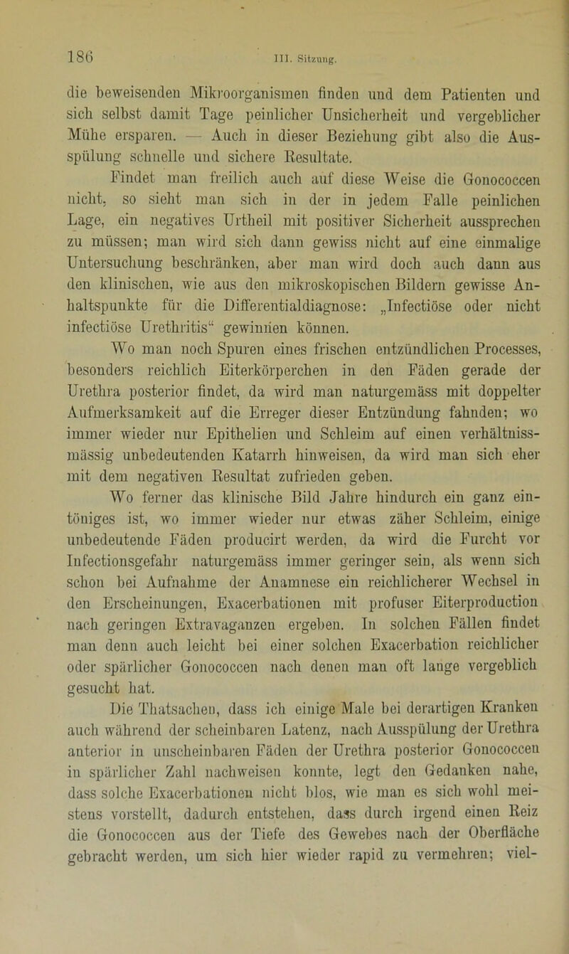 die beweisenden Mikroorganismen finden und dem Patienten und sich selbst damit Tage peinlicher Unsicherheit und vergeblicher Mühe ersparen. — Auch in dieser Beziehung gibt also die Aus- spülung schnelle und sichere Resultate. Findet man freilich auch auf diese Weise die Gonococcen nicht; so sieht man sich in der in jedem Falle peinlichen Lage, ein negatives Urtlieil mit positiver Sicherheit aussprechen zu müssen; man wird sich dann gewiss nicht auf eine einmalige Untersuchung beschränken, aber man wird doch auch dann aus den klinischen, wie aus den mikroskopischen Bildern gewisse An- haltspunkte für die Differentialdiagnose: „Infectiöse oder nicht infectiöse Urethritis“ gewinnen können. Wo man noch Spuren eines frischen entzündlichen Processes, besonders reichlich Eiterkörperchen in den Fäden gerade der Urethra posterior findet, da wird man naturgemäss mit doppelter Aufmerksamkeit auf die Erreger dieser Entzündung fahnden; wo immer wieder nur Epithelien und Schleim auf einen verhältniss- mässig unbedeutenden Katarrh hinweisen, da wird man sich eher mit dem negativen Resultat zufrieden geben. Wo ferner das klinische Bild Jahre hindurch ein ganz ein- töniges ist, wo immer wieder nur etwas zäher Schleim, einige unbedeutende Fäden producirt werden, da wird die Furcht vor Infectionsgefahr naturgemäss immer geringer sein, als wenn sich schon bei Aufnahme der Anamnese ein reichlicherer Wechsel in den Erscheinungen, Exacerbationen mit profuser Eiterproduction nach geringen Extravaganzen ergeben. In solchen Fällen findet man denn auch leicht bei einer solchen Exacerbation reichlicher oder spärlicher Gonococcen nach denen man oft lange vergeblich gesucht hat. Die Thatsachen, dass ich einige Male bei derartigen Kranken auch während der scheinbaren Latenz, nach Ausspülung der Urethra anterior in unscheinbaren Fäden der Urethra posterior Gonococcen in spärlicher Zahl nachweisen konnte, legt den Gedanken nahe, dass solche Exacerbationen nicht blos, wie man es sich wohl mei- stens vorstellt, dadurch entstehen, dass durch irgend einen Reiz die Gonococcen aus der Tiefe des Gewebes nach der Oberfläche gebracht werden, um sich hier wieder rapid zu vermehren; viel-