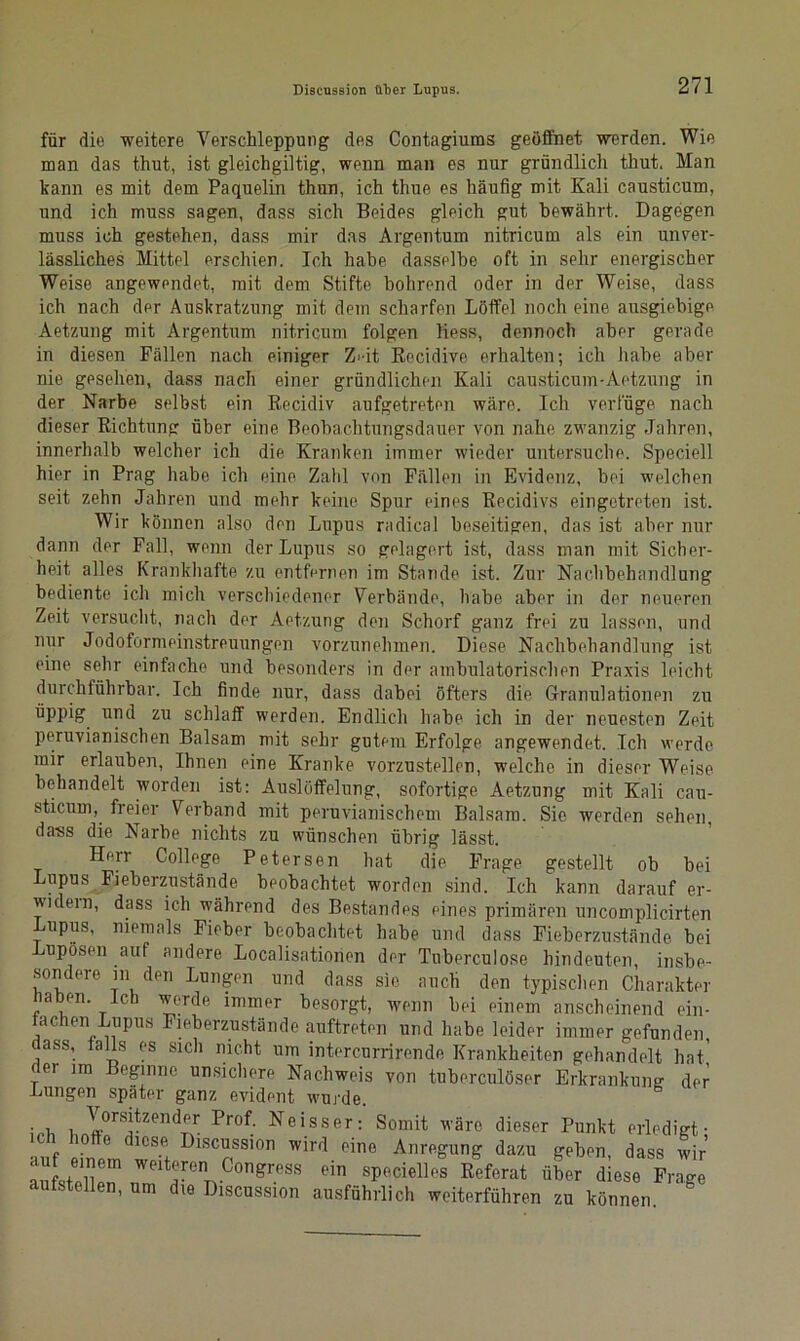 für die weitere Verschleppung des Contagiums geöffnet werden. Wie man das thut, ist gleichgiltig, wenn man es nur gründlich thut. Man kann es mit dem Paquelin thun, ich thue es häufig mit Kali causticum, und ich muss sagen, dass sich Beides gleich gut bewährt. Dagegen muss ich gestehen, dass mir das Argentum nitricum als ein unver- lässliches Mittel erschien. Ich habe dasselbe oft in sehr energischer Weise angewendet, mit dem Stifte bohrend oder in der Weise, dass ich nach der Auskratzung mit dem scharfen Löffel noch eine ausgiebige Aetzung mit Argentum nitricum folgen Hess, dennoch aber gerade in diesen Fällen nach einiger Z>it Recidive erhalten; ich habe aber nie gesehen, dass nach einer gründlichen Kali causticum-Aetzung in der Narbe selbst ein Kecidiv aufgetreten wäre. Ich verfüge nach dieser Richtung über eine Beobachtungsdauer von nahe zwanzig Jahren, innerhalb welcher ich die Kranken immer wieder untersuche. Speciell hier in Prag habe ich eine Zahl von Fällen in Evidenz, bei welchen seit zehn Jahren und mehr keine Spur eines Recidivs eingetreten ist. Wir können also den Lupus radical beseitigen, das ist aber nur dann der Fall, wenn der Lupus so gelagert ist, dass man mit Sicher- heit alles Krankhafte zu entfernen im Stande ist. Zur Nachbehandlung bediente ich mich verschiedener Verbände, habe aber in der neueren Zeit versucht, nach der Aetzung den Schorf ganz frei zu lassen, und nur Jodoformeinstreuungen vorzunehmen. Diese Nachbehandlung ist eine sehr einfache und besonders in der ambulatorischen Praxis leicht durchführbar. Ich finde nur, dass dabei öfters die Granulationen zu üppig und zu schlaff werden. Endlich habe ich in der neuesten Zeit peruvianischen Balsam mit sehr gutem Erfolge angewendet. Ich werde mir erlauben, Ihnen eine Kranke vorzustellen, welche in dieser Weise behandelt worden ist: Auslöffelung, sofortige Aetzung mit Kali cau- sticum, freier Verband mit peruvianischem Balsam. Sie werden sehen, da'ss die Narbe nichts zu wünschen übrig lässt. Herr College Petersen hat die Frage gestellt ob bei Lupus Fieberzustände beobachtet worden sind. Ich kann darauf er- widern, dass ich während des Bestandes eines primären uncomplicirten Lupus, niemals Fieber beobachtet habe und dass Fieberzustände bei Lupösen auf andere Localisationen der Tuberculose hindeuten, insbe- sondere m den Lungen und dass sie auch den typischen Charakter haben, ich werde immer besorgt, wenn bei einem anscheinend ein- fachen Lupus Fieberzustände auftreten und habe leider immer gefunden, dass, falls es sich nicht um intercurrirende Krankheiten gehandelt hat' fei im Beginne unsichere Nachweis von tuberculöser Erkrankung der Lungen später ganz evident wurde. ich nI°rSitZen^ Pr°f‘ Neisser: Somit wäre dieser Punkt erledigt; ich hotte diese Discussion wird eine Anregung dazu geben, dass wir aJfsteHeT ™*ere ConSr.PSS ein specielles Referat über diese Frage aufstellen, um die Discussion ausführlich weiterführen zu können