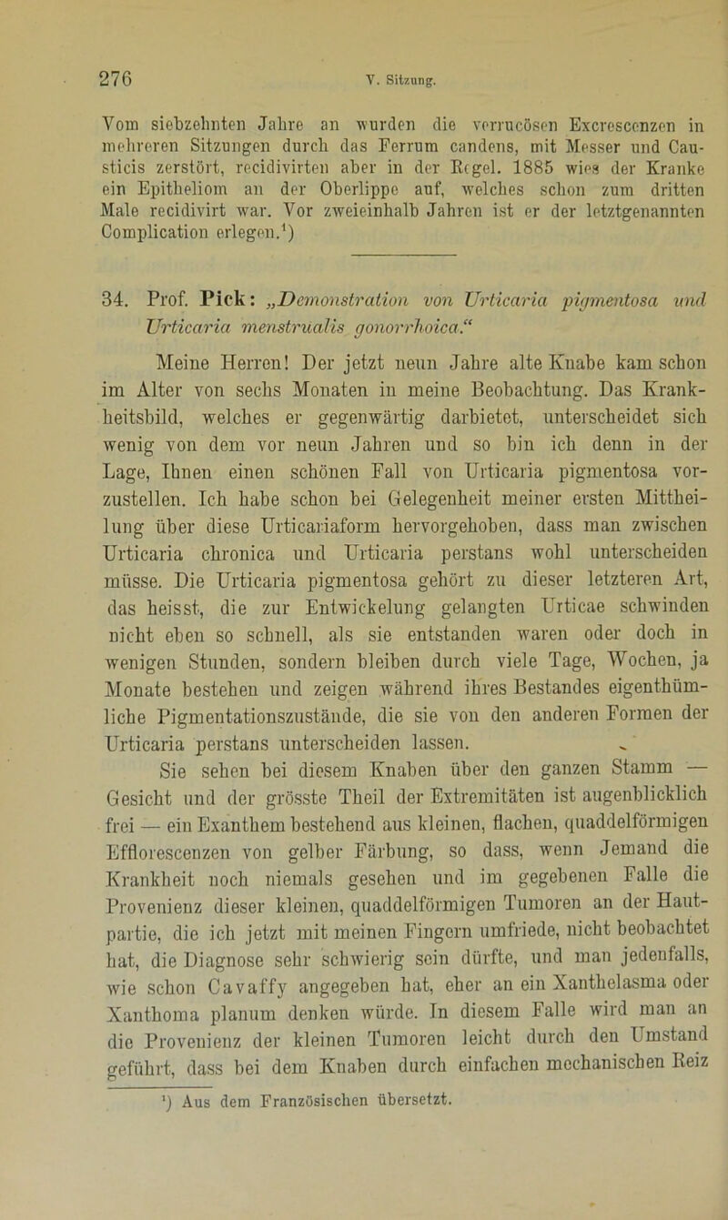 Vom siebzehnten Jahre an wurden die verrucösen Excresccnzen in mehreren Sitzungen durch das Ferrum candens, mit Messer und Cau- sticis zerstört, recidivirten aber in der Kegel. 1885 wies der Kranke ein Epitheliom an der Oberlippe auf, welches schon zum dritten Male recidivirt war. Vor zweieinhalb Jahren ist er der letztgenannten Complication erlegen.1) 34. Prof. Pick: „Demonstration von Urticaria pigmentosa und Urticaria menstrUalis gonorrhoica.“ Meine Herren! Der jetzt neun Jahre alte Knabe kam schon im Alter von sechs Monaten in meine Beobachtung. Das Krank- heitsbild, welches er gegenwärtig darbietet, unterscheidet sich wenig von dem vor neun Jahren und so bin ich denn in der Lage, Ihnen einen schönen Fall von Urticaria pigmentosa vor- zustellen. Ich habe schon bei Gelegenheit meiner ersten Mitthei- lung über diese Urticariaform hervorgehoben, dass man zwischen Urticaria chronica und Urticaria perstans wohl unterscheiden müsse. Die Urticaria pigmentosa gehört zu dieser letzteren Art, das heisst, die zur Entwickelung gelangten Urticae schwinden nicht eben so schnell, als sie entstanden waren oder doch in wenigen Stunden, sondern bleiben durch viele Tage, Wochen, ja Monate bestehen und zeigen während ihres Bestandes eigenthüm- liche Pigmentationszustände, die sie von den anderen Formen der Urticaria perstans unterscheiden lassen. Sie sehen bei diesem Knaben über den ganzen Stamm — Gesicht und der grösste Theil der Extremitäten ist augenblicklich frei — ein Exanthem bestehend aus kleinen, flachen, quaddelförmigen Efflorescenzen von gelber Färbung, so dass, wenn Jemand die Krankheit noch niemals gesehen und im gegebenen Falle die Provenienz dieser kleinen, quaddelförmigen Tumoren an der Haut- partie, die ich jetzt mit meinen Fingern umfriede, nicht beobachtet hat, die Diagnose sehr schwierig sein dürfte, und man jedenfalls, wie schon Cavaffy angegeben hat, eher an ein Xanthelasma oder Xanthoma planum denken würde. In diesem Falle wird man an die Provenienz der kleinen Tumoren leicht durch den Umstand geführt, dass bei dem Knaben durch einfachen mechanischen Reiz ') Aus dem Französischen übersetzt.