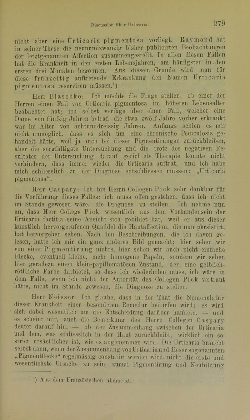 270 nicht aber eine Ürticaria pigmentosa vorliegt. Kaymond hat in seiner These die neunundzwanzig bisher publicirten Beobaclitungen der letztgenannten Afl'ection zusammengestellt. In allen diesen Fällen hat die Krankheit in den ersten Lebensjahren, am häufigsten in.den ersten drei Monaten begonnen. Aus diesem Grunde wird man für diese frühzeitig auftretende Erkrankung den Namen Urticaria pigmentosa reserviren müssen.1) Herr Blaschko: Ich möchte die Frage stellen, ob einer der Herren einen Fall von Urticaria pigmentosa im höheren Lebensalter beobachtet hat; ich selbst verfüge über einen Fall, welcher eine Dame von fünfzig Jahren betraf, die etwa zwölf Jahre vorher erkrankt war im Alter von achtunddreissig Jahren. Anfangs schien es mir nicht unmöglich, dass es sich um eine chronische Pediculosis ge- handelt hätte, weil ja auch bei dieser Pigmentirungen Zurückbleiben, aber die sorgfältigste Untersuchung und die trotz des negativen Re- sultates der Untersuchung darauf gerichtete Therapie konnte nicht verhindern, dass immer wieder die Urticaria auftrat, und ich habe mich schliesslich zu der Diagnose ehtschliessen müssen: „Urticaria pigmentosa“. Herr Caspary: Ich bin Herrn Collegen Pick sehr dankbar für die Vorführung dieses Falles; ich muss offen gestehen, dass ich nicht im Stande gewesen wäre, die Diagnose zu stellen. Ich nehme nun an, dass Herr College Pick wesentlich aus dem Vorhandensein der Urticaria factitia seine Ansicht sich gebildet hat, weil er aus dieser künstlich hervorgerufenen Quaddel dio Hautaffection, die nun p'ersistirt, hat hervorgehen sehen. Nach den Beschreibungen, die ich davon ge- lesen, hatte ich mir ein ganz anderes Bild gemacht; hier sehen wir von einer Pigmentirung nichts, liier sehen wir auch nicht einfache Flecke, eventuell kleine, mehr homogene Papeln, sondern wir sehen hier geradezu einen klein-papillomatösen Zustand, der eine gelblich- rüthliche Farbe darbietet, so dass ich wiederholen muss, ich wäre in dem Falle, wenn ich nicht der Autorität des Collegen Pick vertraut hätte, nicht im Stande, gewesen, die Diagnose zu stellen. Herr Noisscr: Ich glaube, dass in der That die Nomenclatur dieser Krankheit einer besonderen Remedur bedürfen wird; es wird sich dabei wesentlich um die Entscheidung darüber harfdeln, — und es scheint mir, auch die Bemerkung des Herrn Collegen Caspary deutet darauf hin, — ob der Zusammenhang zwischen der Urticaria und dom, was schliesslich in der Haut zurückbleibt, wirklich ein so strict ursächlicher ist, wie es angenommen wird. Die Urticaria braucht selbst dann, wenn der Zusammenhang von Urticaria und dieser sogenannten „Pigmentflecke“ regelmässig constatirt werden wird, nicht die erste und wesentlichste Ursache zu sein, zumal Pigmentirung und Neubildung